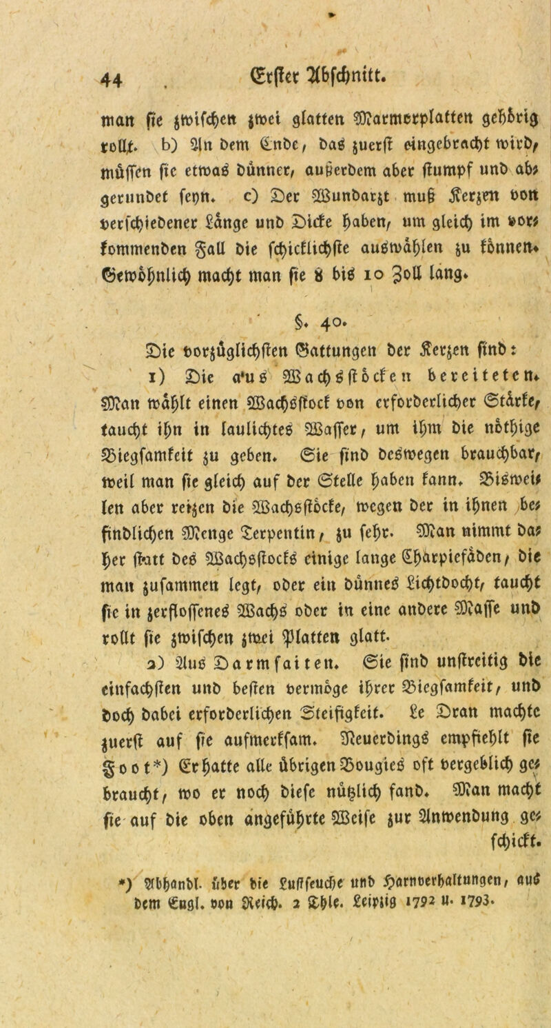 (Etffet Slbfcfmitt. mait fie $mifcf)ctt jmei glatten ^9?atmcrplattett geb&rig roßt» b) 21 n Dem &nbe, baß jucrß eingebrad)f wirb, muffen ßc etmaß Dünner, autferDem aber ßumpf unb ab? gerunbet fepn* c) Der SÖSunbatjt muß jverjett oon tjerfctyieDener £dnge unb Diebe haben, um gleich im »or? fommenDen gall Die fct)ictlichße außmdhlen $u bbnnen* ©embhnlici) macht man fie « biß io Joll lang* §♦ 40. Die bor$üglichßen Gattungen Der $er$en ftnb t 1) Die a*uß SBachßßocben bereiteten* $D?an mahlt einen Sßachßßocb ton etforberlicber ©tdrbe, taucht tljn in laulicf)teß 5£ajfer, um ifjm Die nötige 33iegfambeit $u geben» ©ie ßnb Dcßmegen brauchbar, meil man fie gleict) auf Der ©feile Jjaben bann» 25ißmcie len aber retten Die 2Bacf)ßßbcfe, megen Der in ihnen be? fmblicf)cn $?enge Serpentin , $u fehr» 9ttan nimmt Da? her fi-att Deo SBachßßoctß einige lange (Eb&rpicfaDcn/ bte man jufammett legt, ober ein Dünnet £ict)tDoct)t, taucht fie in jerßoffcneß 2Bact)ß ober in eine anDere €0^affe unb rollt fte jmifchcn $mei glatten glatt. 3) üluß Darmfaitett» ©ie ßnb unßrcitig Die einfachßen unD beßen fcermbge ihrer QMegfambeit, unD Doch Dabei erforbcrlid>en ©feißgbeit» £e Dran machte $uerß auf fie aufmerbfam. Sßeuerbingß empßehlt ße §oot*) £*r hatte alle übrigen 2>ougieß oft vergeblich ge? brauet, mo er noch Diefc nü^lict) fanD» ^an macht fie auf Die oben angeführte SScife $ur SlnmenDung ge? fct)icbf. *) flbfjönM. über Die £»flfeud)e unb ^armjerbaltungen, auß Dem €»ßl» öou Dieicb» 2 £&le. £eirii0 1792 u. 1793.