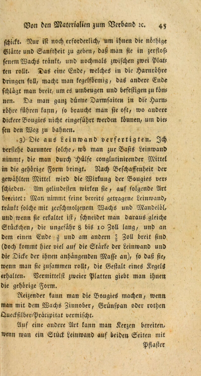 fd)icft. 9?ur tft noch erforderlich, um ihnen die n6t!>igc Platte und Sanftheit $u geben, da§ man fte in jerflöf; feuern2Bacf)S tranft, und normale jtrifchen $trei 'plat; fen rollt. $>a$ eine (Ende, trelcheg in die jjmrnrbfjre dringen foU, macht man fegelfbrntig, dag andere (Ende fchlagt man breit, um eg umbeugen und befefitgen $u fon; ncn. £>a man gan$ dünne £)armfaiten in die £arn; rohre führen fann, fo braucht man fie oft, tro andere dicfere5$ougieg nicht eingefaßt tberden tonnen, um die; fen den 5Bcg $tt bahnen* .3) £)ie attg Seinmand verfertigten* 3$ Verfiele darunter folchc r mb man jur 25aftg £eintratid nimmt, die man durch N£ülfe conglutinirender Mittel in die gehörige §orm bringt* Sftach Q$efchajfenf)eit der gemailten Mittel wird die SStrtung der ^ougieg rer; fct)ieden. 01m gelindeften trirfen fte r auf folgende 2lrt bereitet: 9Äan nimmt feine bereite getragene £eimrand, tranft folcfye mit jerfchmoljenem 5Bact)g und 93?andelbf, und trenn fte erfaltet iß, fcf>neidet man darauf gleiche ©tücfchen, die ungefähr 8 big 10 Joll lang, und au dem einen (Ende | und am andern | 3°U breit find (doch f'ommt hier viel auf die ©tarfe der Setntranö und die £>icfe der ihnen anhangenden €D?affe an), fo da§ fte, trenn man fie jufammett rollt, die ©eflalt eineö $egelg erhalten. QSermittclf! $treier glatten giebt man ihnen die gehörige gorrn. Weisender fann man die £ougieg machen, trenn man mit dem 5Bachb 3innober, ©runfpan oder rotl;cn Ouecfftlber^rdcipitat rcrmifcht. 5luf eine andere 2lrt fann man $er$en bereitem trenn man ein ©tuet Seintrand auf beiden ©eiten mit Spflafiec