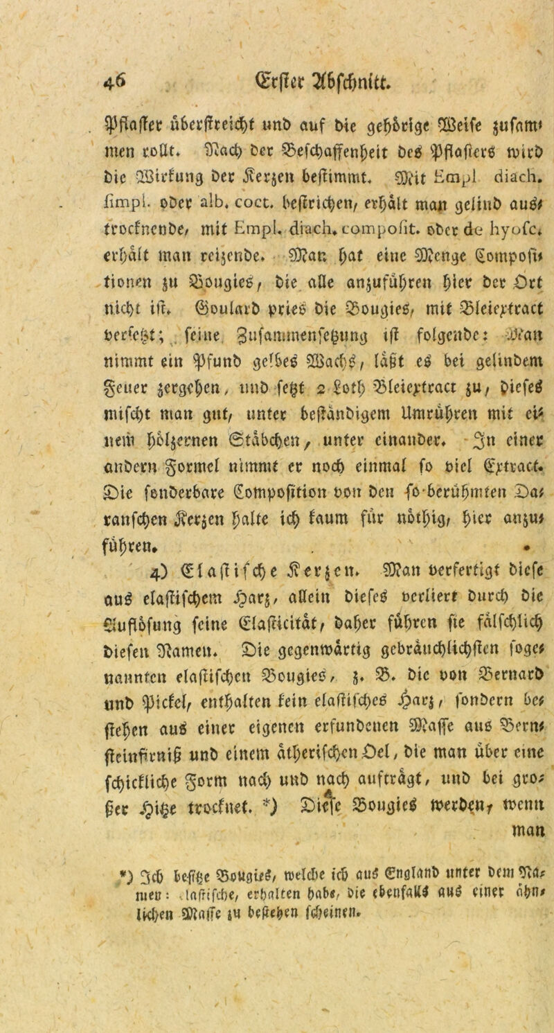 ^Pflaffet überreicht unD auf bie gefj&rige SÖetfe $ufam> men rollt* Iftacb Der 93efcbafjenheit Dc$ ^flafierß tvicb bic QBtrfung bet $er$en bejtimmt* $ftit Eaipl diach. fimpi. ober alb, coct. betrieben, erhalt mau gelinb auät trocf'ncnbe/ mit EmpL, diach, campolit. ober de hyofc* erhält man reijcnbe. 9D?ar. f;at eine Stenge (Eompofü tionen ju 93ougteS, Die alle anjuführen l)ictr Der Ort nict>t irr, ©Dularb pries Die QSougtes, mit 931eiej:tract Perfekt; feine Snfanunenfefcung t(f folgcnbc: uttan nimmt ein spfunb gelbes 2$acbt>, tagt e£ bei gelinbent geuer ^ergehen, unD fe§t 2 Soll) 9$leie£tcact $u, piefeg mifcht man gut/ unter bejtanbigem Umrüsten mit ei* nem ©tabuen, unter cinanber. 3n einer enbern gormel nimmt er noch einmal fo Diel Strack £)ic fenberbare (Eompofition Don Den |o'berühmten £>a* ranfd)en 3?er$en fyalte ict> faum für nbthig/ ^ter anju* fuhren, 4) ©laftifcfje jv er Jett» SD?an Perfertigt biefe au$ elaffifct>cm £arj, allein biefeö pcrliert Durch Die eiufiofung feine (£1af«cität, Daher fuhren fte fälfcblicb biefen tarnen. Oie gegenwärtig gebräuchlichen fog« nannten elaflifchcn 55ougies, 5. 95. Die pon 95ernarD nnD tyicUl, enthalten fein elafhfcheä $ar$, fonbern bef flehen auä einer eigenen erfunDcncn $vajfe aus ®etw fWnfmtiü «nD einem ätberifchcn Ocl, Die man über eine fchicfliche gorm nach unD nach auftrdgf, imD bei gro; £er JTpi^e troefnet. *) Oiefc 35ougic$ werben, wenn man *) 3cb beft&c 95ougif?/ roelcbe ich ouö ©iflfatib unter Dem Wfo tuet?: vtafrifche, erhalten babe, Die ebenfalls au$ einer obn* ikf/en SftniTe j« beheben Meinen.