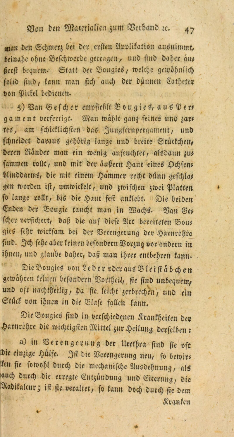 wan Den 6chmer$ bei Der erden 2typltfafton auSmmmt, beinahe ebne ^cfcfjmcvbc getragen-/ unD fmD Daf;cr du* §a:fi bequem.' (Statt Der VougieS, welche gewöhnlich foliö ftuD / fanit man ftd) and) Der Djinneit Sathetcr ton ^tcfel bcDicncm 5) Van <5 e f ch c r empflcflft V 0 u g 1 e S, a u S 53 e vf gament terfertigt. 93ian wählt gan$ feines uno <;ar* feS, am fd)icfücfjfren Daß Sungfewpersamcut, unD fd;neiDct Daraus gehörig fange unD breite @tücfd)ett/ Deren üvdnDet* man ein wenig anfeuc^tct^ afSDann su* fammen rollt/ unD mit Der dugent £aut eines Schfcn* blinDDarmS, Die mit einem Jammer recht Dünn gefd)la? gen worDen ifl, mnmicfelt,. unD |tt>ifcf>en ^wei glatten fo lange rollt, biß Die Jrjaut feff gnflebf. Sie beiDett €nDen Der Vougic taucht man in V3ad)S* Van @e* (eher scrficfycet, Dan Die auf Dicfe 2lrt bereiteten Vom gieß febr ttirffant bei Der Verengetung Der £arnrob*e ftitD. Sch fe()e aber leinen befonDcrn Vorzug tor anDcrn in ihnen, unD glaube Daher, Dag man ihrer entbehren fatm. Ste^ougieS ton teDcr oDcrauS Vlciff db d) en gewahren feinen befonDcrn &ottpetf, ftc ftnD unbequem/ unD oft nachteilig, Da fic leicht ^erbrechen', unD ein ©tücf ton ihnen in Die Vlafc fallen fanti. SieVougieS ftnö in terfd)ieDencn franfheiten Der Harnröhre Die wichtigen Mittel *ur Teilung Derfclbent a) in Verengerung Der Urethra finD fie oft :Die einige £ülfe. 3fi Die Verengerung neu, fo bewirt fen fie fottohl Durch Die mechanifche feDchnung, als :auch Durch Die erregte (EntjünDung unD Eiterung, Die Svabtfalcur; ift fic maltet, fo fanu Doch Durch ftc Dem Traufen