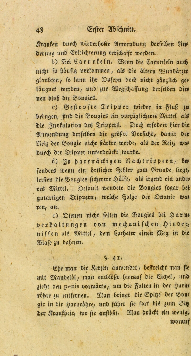I 48 CEtpcr 2(bfchmtt* ^ranfen burdj wteberhofte 9lnwenbung berfel6en £in# fcetung unb (Erleichterung toerfctjafft werben. b) SSei Sarunfeln* 5öenn bie Sarunfeln auch nicht fo 1)^3 borfommen, als bie altern ÜBunbarjte glaubten, fo fantt iljr Oafepn hoch nicht gänzlich ge# Idugnet werben, unb jur ^cgfchaftung berfelben bie# tten bloß bie 2>ougied* c) ©eftopffe Tripper wteber in glu§ ju bringen/ finb bie $ougie* ein oorjüglicheree Mittel al$ fcie 3nc^u^atton Srippere. &och erfobert hier bie Slnwenbung berfelben bie grb§te SSorfiicht, bamit ber 3ict$ ber ^ougie nicht fUrfer werbe, alä ber Dietj, wo# burch ber Tripper unterbrächt würbe* d) 2« ha^(ttdcHgen 97achtrippern, Be# fonberö wenn ein örtlicher gehler $um ©runbe liegt, leiden bie SSougies ftcf)erere ^>ulfe, alä irgenb ein anbe* re$ Mittel* gefault wenbete bie ^ougiee fogar bei gutartigen Srippern, welche golge ber Onanie wa# rcn, an* / e) Oienett nid)t feiten bie SBougteS bei £arn# per f>altu ngen pon mechanifchen Jptnber* niffen ah? Mittel, bern Katheter einen £Beg in bie 25lafe $u bahnen. §♦ 4r* (Ehe man bie Äerjen anwettbet, beffreicht man fie mit SttanbelM, man etitblbpt hierauf bie Sichel/ unb $ieht ben penis porwdrt^, um bie galten in ber £arn# rohre 511 entfernen* 0d?an bringt bie ©pi£e ber $>ou* gic in bie Harnröhre, unb führt fic fort bi$ $um 0i& ber Trautheit/ wo fte and&£t* $?an brüeft ein wenig/ worauf