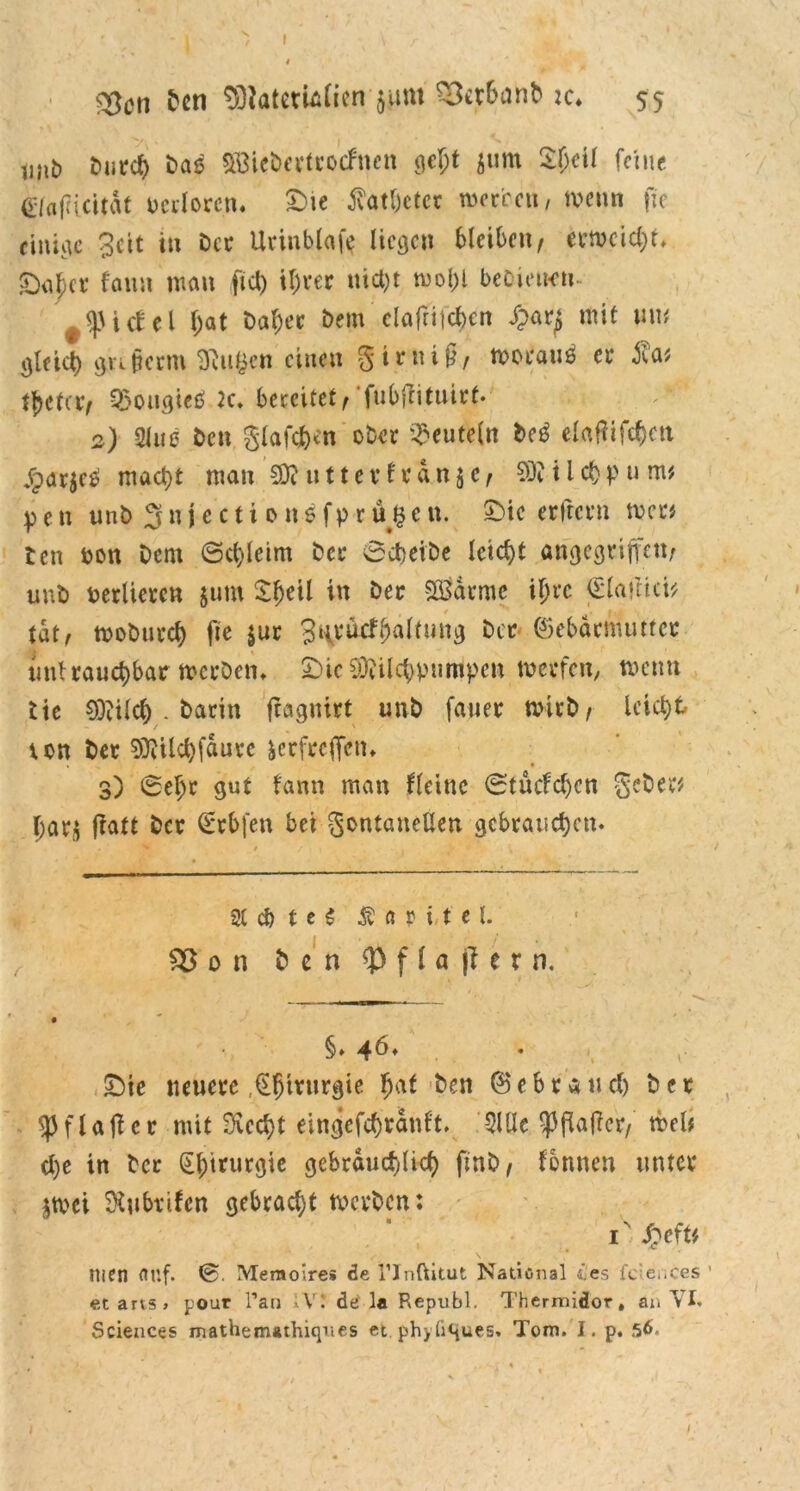 Den $ftatemlien $um S&r&anb :c* 55 tmt> Dut<# Das Söiebertrocfncn gef)t $um S&eil feine e/affiettdt verloren. £ie dvatbeter wo treu, wenn fu einige 3cit in Der Urinblafe liegen bleiben/ evtx>cici;r> £)af;cr faun man fiel) ihrer uict)t mol;l beCienen #^iclel f;at Daf)ec Dem clafritcbcn mit um gleict) gu§crm ^ufcen einen girnt§, worauf er tfjctav 93ougie£ 2c* bereitet^ fubRituirt- 2) 21u0 Den glafe&en ober deuteln M elaffifc&eu jpar$c£ mact)t mau 03? »11 e v f r d n 5 e , SO? 11 ct) p u m* pen unb 3n j e c ti 0 n6 fp r u $e n. £>ie erftern wen ten ron Dem ©ct)leim Der ©cbeibe leicht angegriffen; uuD rerliercn $um £f)eil in Der SBärme if)rc <5la»tici* tat ^ woburcf) fte $ur 3HvacfHaltung Der ©ebäenmtter uni rauchbar wcrDem £)ic 9)?üc$pumtpen werfen, wenn tic Oftilcl) . Darin feagnirt unD fauer wirb; leicht ron Der 03?tld>fdure ierfreffen* 3) ©efjr gut tann man Keine ©tucfcl)cn geDer# Ijarj fiatt Der €rb|'en bei gontaneEen gebrauten. 2t cb t e S Kapitel. Sß o n Den <p f l a f? e r n. ' ** §♦ 46* • V £)ie neuere ,€l)mirgie fjaf Den ©ebraud) Der ^flaficr mit 9vccf>t eingefcfjranft. 5lUe ^ppaffer, web cl)e in Der §l)irurgie gebräuchlich fmb; lonnen unter $wei 3?tibrifen gebracht werben: men (Ulf. Memoire« de l’Inftitut National ii.es feiences ' et ans, pour Tau IV! de'1« Republ. Thermidor, an VI. Sciences matheiruthiqnes et phyü^ues, Tom. I. p. 56.