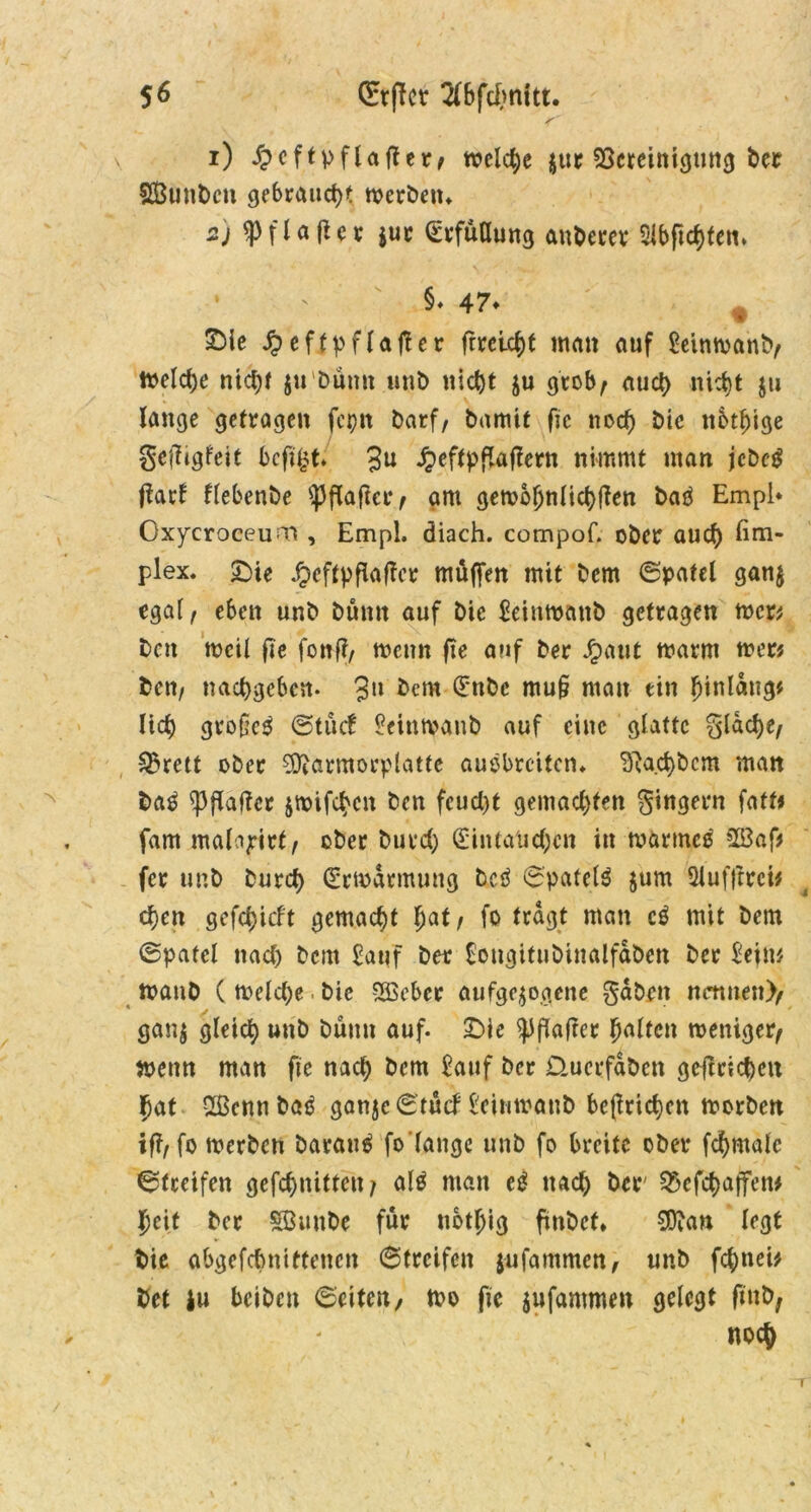 1) £eftpflafler/ tt?cld;e jur ^Bereinigung bet SBunbcn gebraucht werben» 2) ^flafter $ur Erfüllung auberev Slbftchteiu 1 ' §♦ 47* % SMe £eftpflajtcr frretcf)t man auf Seinwanb/ Welche nicht ju butm unb nicht $u grob, auch nicht $u lange getragen fepn barf, bamit fic noch btc ttbthtge getftgfeit bcfi£t. 3U ^eftpflaflent nimmt man jcbeg flart flebenbe Hafter/ am gewöhnlichen batf Empl* Oxycroceum , Empl. diach. compof. ober auch plex. £)te ^cftpflaflcr muffen mit bcm ©pafel gan$ egal, eben unb bumt auf bie Seinwanb getragen wer* bctt weil fie fonff, wenn fie auf ber Jpaut warm wer? bcn, nachgeben. 3» bent Enbc mu§ man ein hinldng* lieh gtofeg (Stucf Seinwanb auf eine glatte glache/ 2?rett ober ^ftarmorplafte ausbreiten» ^a.chbcm man bag Raffer jwifchen ben feucht gemachten gingern faft* fam malajrirt, ober burd) Eintauchen in warmes 523 af* fer unb burch Erwarmung beg ©patelg jum 5lufftrei* chen gefchicft gemacht ha*r fo tragt man cg mit bem (Spatel nach bcm Sauf ber Songitubinalfdben ber Seim WanD ( welche. bie 5Ö3ebec aufgezogene gaben nennen)/ ganz gleich unb bann auf. JDie ^iflafrcr halten weniger/ wenn man fie nach bem Sauf ber Üuerfdben grjtrichen hat Sßcnnbag ganjeStucf Seinwanb beflrichen worben ifl/fo werben barang fo'lange unb fo breite ober fchmalc Streifen gefchnitten? alg man eg nach ber 25cfcbajfen# heit ber SBmtbe für nothig fmbet* 9D?an legt bie abgefchnittencn (Streifen jufammen, unb fchnei* bet iu beiben ©eiten/ wo fie jufammen gelegt finb, noch