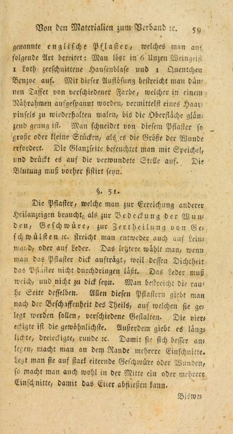 $on Den 0D7atcrtatien junvSßctSanb :c. > genannte e n g1 i f ch e ^ fj a fr e r, welche^ man aut folgenbe ^ct bereifet: 9)?an lost in 6 Unjen SBeingcijl 1 £otfj $erfchnittene Jpaufenblafe unD 1 &ucntcl;eu &cnjoc auf. 03iit Dicfer üiuflofung betfreiebt mau Dun* t neu £affet non berfchieDcuer garbe, welcher in einem 3ft&(jra^men aufgefpanut worben, bcrmittelfl eineä Jr>aar? pinfcl$ $u ivieDerjMten malen, bis Die Oberfläche glaw jenb genug if?. SOfan fc^netbct non Diefcm <pflajrer fo große ober ((eine (Stucfcn, Die ©roße Der a&tin&c crforDerf. Oie ©fanjfeitc befeuchtet man mit Speichel, unD Drücbt etf auf Die nermunDefc Gteflc auf. Oie (Blutung muß borjjpe fijbirt fepn. §♦ 51* Oie Raffer, Welche mau jur Erreichung ar.Derer .^cÜattjeigcn braucht, alö $ur 25ebccbung Der Sun* Den, ©efehwüre, $ur 3 er t Teilung non © e? fcl) Wulften :c, fireicht man entweDcr auch auf Sein? waii>/ ober auf £cbcr, Oas leljterc mahlt mau, wenn mau Das ?flauer Dieb aufträgt, weil Dcflett Oichtheif Dao ^ftafteu nicht DurchDriugen laRt. Oas £eber muß tveich, unD nicht *ti Dicf fepu. $?an beftmtyt Die tw \)e Seife Defielben. Men Diefen Haftern giebt man nach Der p$efch*ffenheit De$ Sheifö, auf welchen fte ge? legt werben fönen, nerfchieDcne ©ejWfcu. Oie der? eeligte ift Die gew&hnlichfbe. Slußerbem giebt cß lang? li-.l’tc, DtCiCC*igte,, ruuDe jc. Oamit fic fTcf) beffer au? legen, macht man an Dem SRanfte mehrere Sinfchmffe. iegt man fte auf jtarf eiternbe ©efehmtrre ober 323unbeu/ macht man auch Wohl in Der tte ein ober mehrere Einfehmitte, Damit Das Stier abftiegen bann.