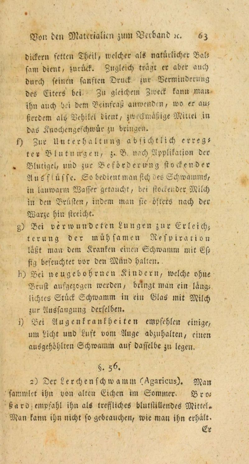 liefern fetten £heil, tvcldjcr alß natürlicher ©af$ fam bient, juruef. Zugleich tragt er aber auch burd) feinen fünften Drtuf jur ©ertninberuitg t>eß (Eiterß bei Ju gleichem ^soeef fatm mau tf;n au et) bei bem ©cinfraii anmenben, tue er auf Berbern als feehifol bi ent/ jWftfmäSlge SWuel .in baß j?nochcngcfchwür 511 bringen, f) Jur Unterhaltung ab ficht lieh errege ter ©hituWgeN/ $. ©. nach Slpplifation bei* * ©lutigel/ uttb $ur ©efbrbcrtrng fronen ber 31 u ß f i ü f f e. .©0 bebient man ftcy bes Schbdrnmß/ in lauwarm SBafler getaucht, bei (ioUenbcr SDiilch in beit Prüften, inbem man jte öfters nach ber $ßßarje hin jt reicht. g) ©et berwuttbeten jungen jur €rleicht t c r u n g ber m ü \) f a me n Sftefpiration Iah man bem Traufen einen Schwamm mit €f* fig befeuchtet bor ben Süttfnb halten,. h) & et treu.gebo firnen Äin&ettt/ welche ohne ©ruft aufgezogen werben, bringt man ein lang; lichtes Stüc£ Schwamm in ein ©laß mit 3D?ilch Zur Slußfaugung berfel6en, i) ©et 3!ugcnfranlheitcn empfehlen einige, um Sicht unb Stift bom 3luge abjuhalten, einen außgchbhltcn Schwamm auf baffelbe 5» legen. \ \ * / ^ 1 1 §♦ 56* 2) X)cr £ e r ch c n f ch w a m m (Agaricus), ?9?an fammlct il;n von altcu Stehen im Sommer, ©ro; jiarO empfahl it>« alß treffliches blutfÜHenbeß Mittel* $?«n fann ihn nicht fo gebrauchen/ wie man ihn erhalt.