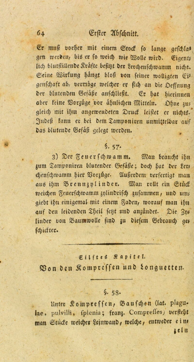 * r l ^ • ' ' muff vorder mit einem ©toef fo lange gcfc^la^ gen werten, bi$ er fo tveief) wie SöoUe wirb. Sigenf; lief) blutftiUenbe flrdftc beft^t ber 2etcf>enfcf)Wamm nicf>t. ©eine $ßirfung f)dngt bloß von feinet woüigten Si* gcnfc&aft ab, vermöge welker et f;c§ an bie öeftnung ber blutenben ©efdße anfd)iie§t. Sr bat gerinnen aber feine 23or$üge vor ähnlichen Mitteln* £>ljne §u? gleich mit if>m angewenbefen £)rud leidet er trief)t$/ 3ubcp famt ec bei Dem £amponiren unmittelbar auf ba$ biutenbe ©efdß gelegt werben» . ^ • h ( > ■ §♦ 57* 3) £>er geuerfebwamm» $?an braucht ijjn $um Samponiren blutenber &efä§e; boeb b^i 'ber £cr* cf>enfcf)wamm hier 23or$uge. SJußcrbcm verfertigt mau aus il;m 33renn$pl inber» SKan rollt ein ©tud: weichen geuerfebwamm $t)linbrifcb gufammen, unb um; « giebt ibu einigemal mit einem gaben, worauf man iljn auf ben leibenben $:i)cil fegt unb anjünbet. £)te 3p# linber von Baumwolle fwb $u biefem ©ebtaueb ge# fcf)idter» (EUfteö Ä a p i t e l. Sßon ben Äompte'ffen unb io nguetten. §• 53- Unter $ompreffen, 33aufd)en (lat» plagu* lae» pulvilli, fpienia; franj. Comprefles; verfiel man 6tucfe weiter £ejnwanb, welche, entweber ein# i ei u