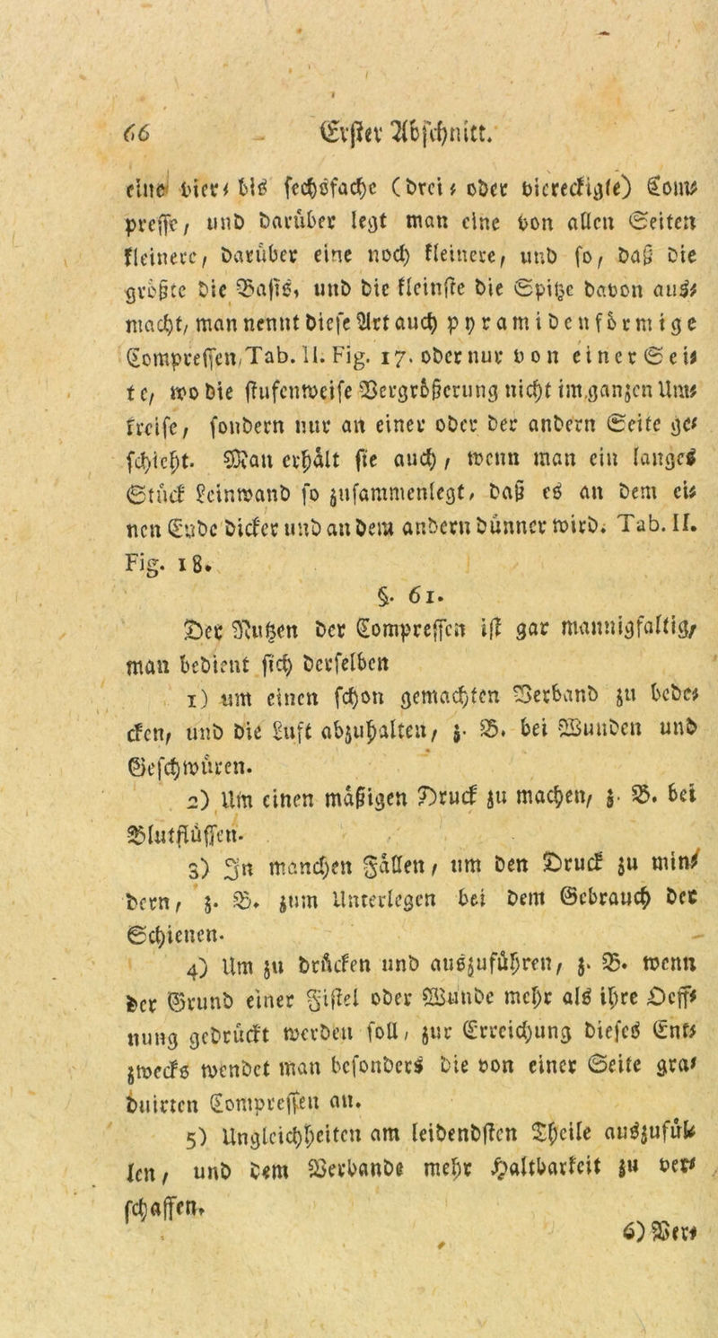 (6 - iEvjfrv 2(Bfcf;tüct. fine t'icr^ bl* fecbofad)c (Drei* ober fcicrecfigle) £oin* pveffe/ unD t>ai*über ieejt man eine fcon allen Seiten fleinevc, Darüber eine nod) feinere, unD fo, Da§ Die gvc&tc Die Q5a|ie, unD Die fleinfte Die Spitze Daten au$t mach, man nennt Diefe 2lrt aud) ppramiDenfbtmige (Eompreffen,Tab. 11. Fig. 17. oDernur Don einer (Sei* t c, mo Die ffufenmeife SSergrb&crung nicf)t im.ganjcn Um# tmfc, fonDern nur an einer oDer Der anDern Seite gc* fdf)icf;t. SOfan credit fte aud), menn man ein lange* Stucf SctnwanD fo jufammcnlegt, Da§ e* an Dem cU ncnSnbe Dieser unD an Dem anDern Dünner mirD. Tab. ü. Fig. 18. §• 61. £)ec 2Ru$en Der (Eompreftcit ift qm mannigfaltig/ man beDient fid) Dcrfelben 1) um einen fc^on gemachten £>erbanb ju bcDe* tfenr unD Die Suft ab$uj>almt/ 5- 85. bei SButtDen unD • * ©efdjmüeen. 2) um einen mäßigen 7)vud $u machen/ $• §5. bet 35lutflüfjen. . 3) manchen galten , um Den £>rucf $u min/ Dem, 5. 35. jum Unterlegen bei Dem ©ebraue^ Dct Schienen. 4) Um ju Drftcfen unD atißjufäljren, 35. wenn Der ©runD einer gijlel oDer ÖBnuDe mcljr al* iljre öcjp nung geDrütft merDeti foU, jur (Erreichung Diefe* (Enf* jmedö rncnDct man bcfonDer* Die »on einer ©eite gra' Duirtcn (Eompreffen an. 5) Ungleichsten am leiDenDtfcn Steile au^ufufe Xctt, unD Dem SSerbanDt mehr £altbarfeit $u fcet* Raffen. 6) 9Sw