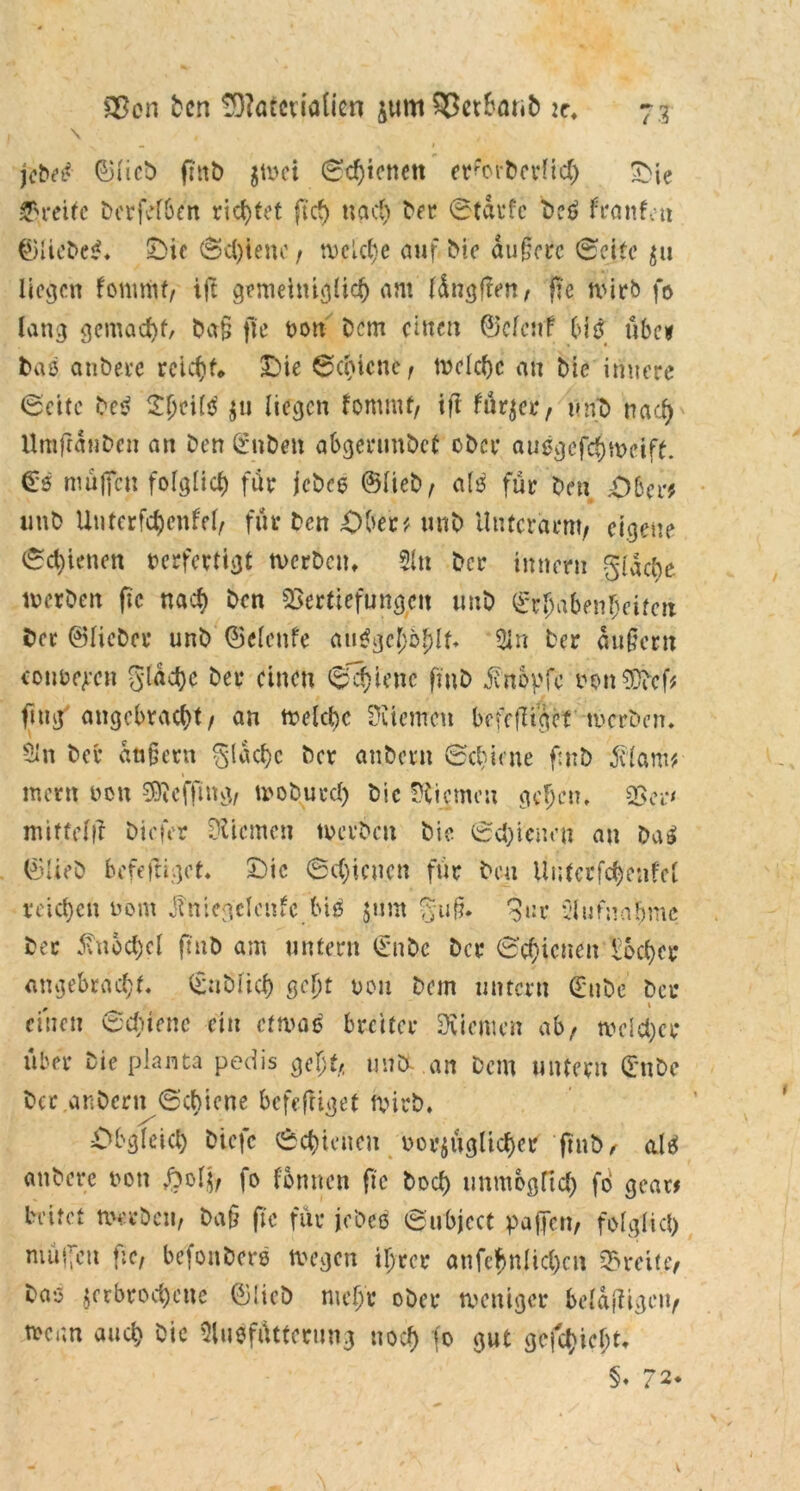 \ . . • . 1 fcM ©lieb fittb $wci Schienen er^orDcrlich £ie Greife bcrfefbe'n richtet ftef) nach ber Starte De6 fronten ©liebet. SÜ>ic (Schiene f njjflc^e auf Dic du§orc Seife zn liefen fommt/ ift gemeiniglich am (durften, fie wirb fo lang gemacht, Da§ fte von Dem einen ©efcitf bis übe» bas anbere reicht* Die Schiene f welche an Die innere (Seite be$ Dheifö zu liegen fommt/ ifl fürzei*/ v.rfb nacf> Umfiänben an Den gaben abgerunDcf ober ausgefchweiff. €s muffen folglich fär jebee ©lieb/ als für Den .ötcvf tmb Unterfc^enfel/ für Den Dber* unb Unterarm/ eigene (Schienen verfertigt werben. 51« Der inner« gidebe werben fte txac^ Den Vertiefungen unb Erhabenheiten Der ©lieber unb ©elcttfe au^ge!)o^lt* 5ln Der äußern convexen flache Der einen (Schiene fmb jfnopfc uonSDDcf* fing angebracht/ an welche Üiicmeu bcfefligcf werben. 5ln Der dufjern §(achc Der anbern Schiene fmb 5clam* ment von ^effing/ woburd) Die Kiemen geben. Von mittelft Diefer DUcmen werben Die Schienen an Da3 ©lieb befeftigot. Die Schienen für beu ilutcrfchenfel reichen vom Jimegclenfc biö jtirn %ufl %uv C’lufnabmc bec Knöchel finb am untern ©nbc Der Schienen Locher angebracht. (£:tblich ßdjt von Dem untern €nbe ber einen Schiene ein etwas breiter Dviemcn ab/ welcher über Die planta pedis gejjt/, unDDon Dem untern ©nbe Der .ar.Dern Schiene befeffiget wirb. Obgleich biefe Schienen vorzüglicher ftnb/ als anberc von £ol$y fo fonnen fte Doch unmöglich fo gcar* beitet werben/ Da§ fte für jobcö Subjcct paffen/ folglich muffen fte, befonbers wegen ihrer anfehnlichcn Breite, Das zerbrochene ©lieb mehr ober weniger belangen/ wenn auch Sie 5lusfüttcrung noch 1° gut gcjct)icht. §♦ 72.