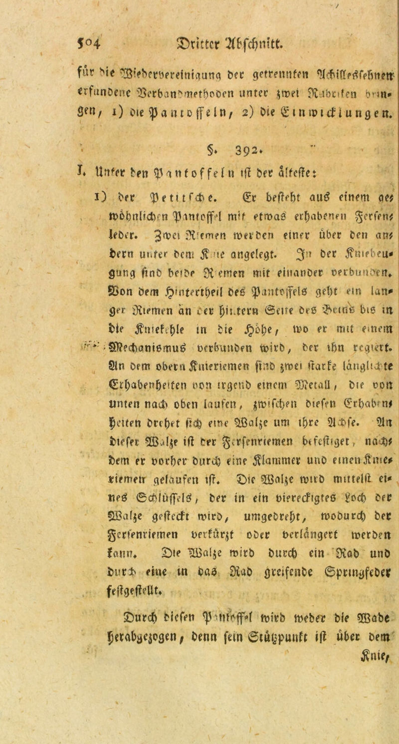 $°4 dritter 2(bfcf)nttt. für sie ^Biebetnereinigung ber getrennten Slcbittetffefmew «l'funDene Berbanbrnetboben unter $mei S^ubnfen bnn* Sett / l) bie p a n t o (fe ln r 2) Oie £ t n ip lä i u n g e n. §» 392* L Unfer ben Pantoffeln ber alfeftc t 1) ber Petitfete. £r beliebt autf einem oe? WbönlidKn Pantoffel nvt etwas erhabenen gerfen? leber. 3met fernen werben einer über ben an? tern unter bem $ ne angelegt. 3n öer $niebeu* gung finb beibe fernen mit eiuanoer oerbunenrt?» SSon bem £)intertl)eil beß Pantoffels gebt ein lan* ger iKiemen an cev ^intern (5ei?e beß Q^eitik bis nt bie ^rueft^>le in bte .£>5be, Wo er mit einem !fV*:-SÄecftantßmuö ocrbuitben wirb, ber ihn regiert. Sin Dem ober« Knieriemen ftnb $wei ftarfe lauglta te €rb<*ben&etfen oon trgeub einem Detail, bie oon Unten nach oben laufen, jftifeben biefen £rbabmi gelten brebet lieb eine £ßal$e um i&rc Sl&fe. Sin tiefer 52B:*I.^e ifi ber fjerfenriemen bifcfiiget, na-*)? tem er norber öurcl) eine klammer unO einen jhtie* riemen gelaufen tfr. £>ie Sßaljte wirb ttmtelli et* tieö ©cfrlüffdß > ber in ein nierecfigteß l?ocb ber Sl£a($e getfeeft wirb, umgebrefjt, wobureb ber gerfenriemen oevfürjf ober Verlängert werben faun* £)ie Hßa!$e wirb bureb ein Diab unb bur* eine tn baß SXab greifenbe 6prmgfeber feffgeffeUt» £)urcb biefen p^iwjf»l wirb Weber bie «Babe Jetabgejogen t benn fein ©tägpuirtt ift über Dem $nif/