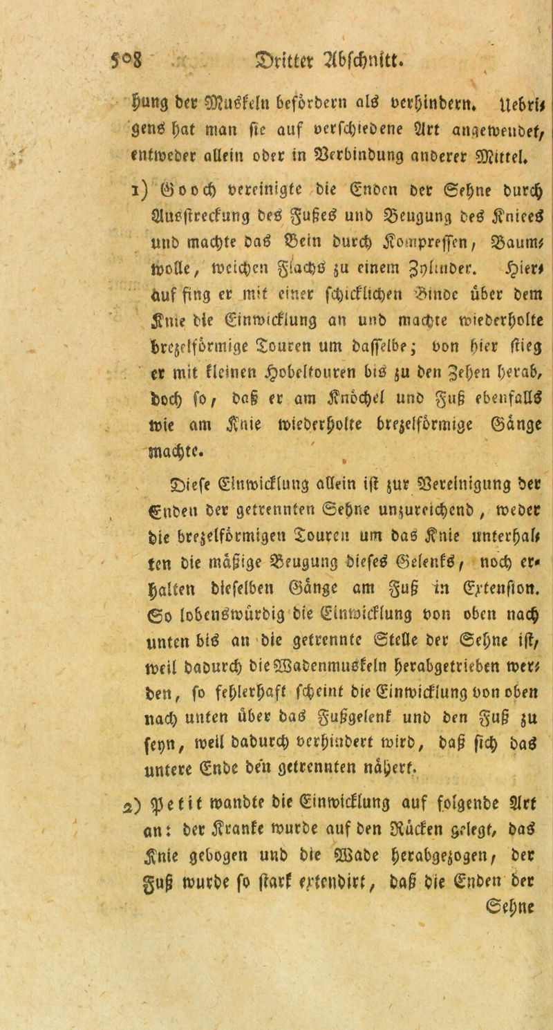 5°8 ©rittet Wdjnitt. . r \ ^ Jung bet BJußfeln bcforbern alß t>crf;inbern* Uebri* genß bat man fte auf oerfd)iebene 21rt angemenbef, cntmeber aUein ober in Berbinbung anberer Mittel» i) ©ood) oereinigte bie (rnbcn bet ©ebne burcb SJlueftrecfung beß gugeß unb Beugung beß $nieeß unb machte Daß 53cm burcb ^ompreffen, £$aum* molle, meieren gfad)ß $u einem Jphiiber. £ter* fcuf fing et mit einer fd)icfüct)en $moc über bem $me bie 0nmicdung an unb macfcte mieberbolte brcjdfbrmige Touren um baffelbe; oon hier flieg er mit deinen Jpobclfouren btö $u ben 3ef)en herab, fcod) fo, bag er am Knöchel unb gug ebenfalls tute am $nie mieberbolte bre^elformige ©ange 'machte. SDiefe Slttmicflung allein iß jur Bereinigung ber ^nbett ber getrennten ©ebne un$utcid)cnb , meber bie brejelformigett Touren um baß $nie unterhalb ten bie mafjige Beugung biefeß ©denfß, nod) er«1 galten blefelben ©ange am gug in (^tenfion. (So lobcnßmürbig bie Slnmicdung non oben nach unten biß an bie getrennte ©teile ber ©ebne ifl, weil baburd) bieSSabenmußdln berabgetrieben rnet* ben, fo fehlerhaft febeint bie ©inmidiung Don oben nad) unten über baß guggelenf unb ben gug $u fepn, weil babureb ßerbinbert mirb, bag fjcb baß untere (Enbe ben getrennten ndberf. a) <J3 e 111 manbte bie (Einmicdung auf fotgenbe Slrt ant ber $ranfe mürbe auf ben Diüden gelegt/ baß $nte gebogen unb bie BSabe berabge^ogen, ber gug mürbe fo ffatf e^enbirt, bag bie Snben ber 6ebne