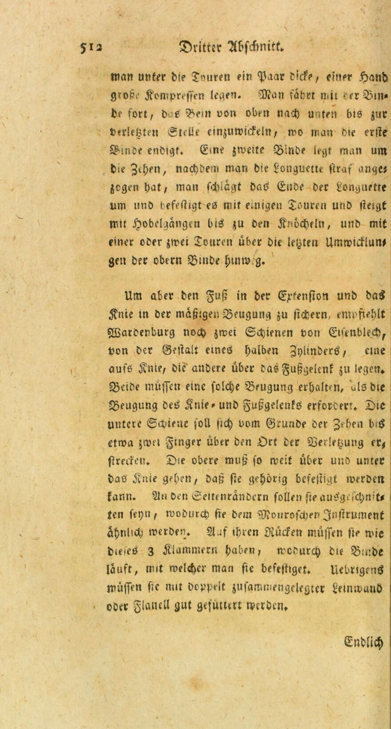 12 dritter TCSfcfinitf* man unter bte Emiren ein <]3aar tiefe, einer ftattb grofti* $<*mpreffen leaen. $?an v'obut mit rer 25m* fcf fort, b' e 2>em oon oben nact) unten bis jur t>erlebten ©teile einjutpiefdn, mo man f>ie erfle Shnoe enbigf. (Eine jmeite Q>inbe legt man um bie naebbem man bte gonguette flraf anqe; jegen bat, man febiagt baß (Eube Der ilonguette um unb befeftigt ca mit einigen Xr-urcn unb tietgt mn JJobclgangen biß *u ben $noäjfln, unb mit einer ober amei Spuren über bie legten Umroicflutw gen ber ober« 25mbe f;itup g. Um aber bett guf? in ber ^fenfton unb ba$ $nie m ber mäßigen Beugung $u fiebern/ empfiehlt £ßatbenburg noct) $rcd ©ebenen Pott (gtfenblecft, t'on ber ©eftalt etneö falben ^PÜnberß, eine aufe $nte, Die anbere über baßgußgelenf ju legen» IBeibe müflen eine fold)e Beugung erjjaltcn, Uöbtc Beugung beß $nie* unb gußgdenfß erforcerr» Die untere ©tpirne foU [ich Pom ©runbe ber 3ef)en biß etwa 5a.n1 §mger über ben Ort ber Verlegung er* flrecfen» £>te obere muß fo weit über unb unter baß $nie gehen, bat; fie gfhbrt3 beteiligt rperbett 1 fattn. 21h Den ©eitenranbern foüen fte außgdebrrt* ten fepu, rooburcc fie beut ‘•Jflonrofcpen ^nßrument ähnhcl) reerben* 21 af ihren äKücfen m.üjjen fte mie bteieß 3 klammern haben, mebureg bte Q5;t:be lauft, mit roelehcr man ftc befolget* Uebtigenß mülJen fif mit Doppelt jufammengelegter Setnipunö ober glaucil gut gefüum tverben» (Entließ