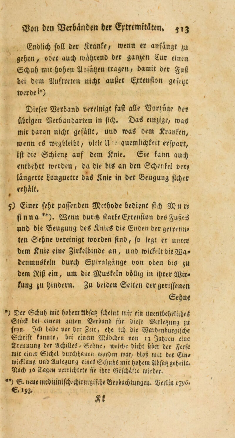 ©on bcn ©crBdnben ttx (^tremitdem* 513 ©üblich fott Der $ranfe/ trenn ec anfdnge ju geljcn, obre auch tva^rcnt) Der ganjcn §uc einen ©ct)u[) mit t)ofjen Slbfdfcen tragen ^ Damit Oec gug bei Dem Auftreten nicht auper ©jrttnjton gefegt werbe l*} tiefer $8erbanö bereinigt fall alle $$or$üge &ep übrigen 23erhanDarten in fict?* £)aö etnjige, n?aö mir Daran nicht gefaHt, unD tbaö oem Äranfen, wenn c£ rocgbteibt / viele U i> quemltc^feif erfpart, i(l Die (Schiene auf Dem $nie* ©ie farm au<# entbehrt werben, Da Die biä an Den ©c&erfel ber* langerte £onguette Da$ f nie in Der Beugung freier erhalt* 5; (Einer fe$r pajjenben Sftetfjobe beDient ft*i> SRuw ftnna **). &ßenn Durrfc jlarfe©ptenjton DeßgupeS unb Die Beugung Deö $nic$ Die ©itben bergetreun« ten ©ebne vereinigt worben ftno, fo legt er unter i Dem $nie eine Jirfelbtnbe an, unD roi<feltbie2Ba* Denmutffeln Durch ©ptralgdnge non oben brö $u Dem 0£ip ein, um Die Sftußfeln völlig in ihrer 2ßir* fung ju JtnDecn. 3U beiben ©eiten ber geriffenett % ©ejme *) ©er ©chub mit hohem Stbfafc febeirtt mir ein linentbefjrlicM ©tue! bet einem guten SßerbanD für Otefe Verlegung }U fern- 3et) Dabe oor Oer Seit, el)e tef) Oie SBarbenburgifcbc ©ebrift fantue, bei einem sföaöcbcn uon ij fahren eine Trennung Oer StcbiUeö * ©ebne, welche Dicht über Oer §erft mit einer ©icbel Ourcbbaueit werben war, bloj? mit Oer km* wicflung unö Anlegung cineö ©ebubö mit hohem Slbfaij gebellt* 9lacb 16 Sagen ücrvicbtctc fte ihre ©efchafte wteOer. 1 . **) ©• neue mtDiiinifcf^chivuvgifcheQSeobrtchttmacn. Berlin 175^» €>. 193« XI