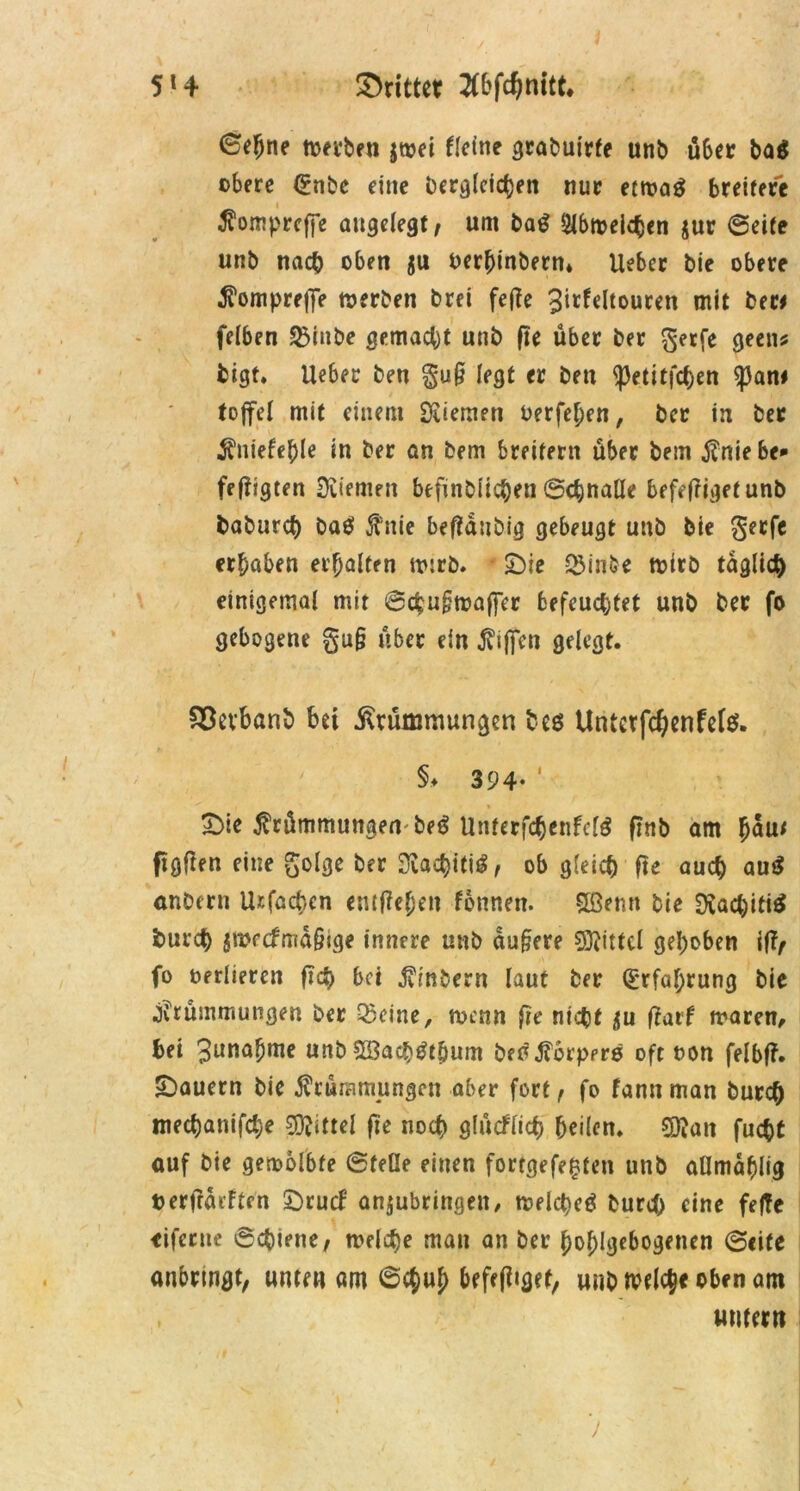 (Sehne tvevben jwei Ueine gcabui'rfe unb über ba$ obere <£nbe eine begleichen nur etmag breitere Komprcfje angelegt/ um ba£ 2lbn?eichen jur ©eite unb nach oben $u oerbinbern* Ueber bie obere Komprefle werben brei fetfe ^icfeltourett mit ber* felben SBtnbe gemacht unb fte über ber gerfe geen* fcigt. Ueber ben gug legt er ben <petitfchen $an* fofifel mit einem Öliemen berfehen, ber in ber Kniefehle in ber an bem breitem über bem J?nie be- fefügten üviemen befindlichen ©chnalle befefiigetunb baburcf) ba$ 5tnie befiaubig gebeugt unb bie gerfe erhaben erhalten wirb. £)ie &inbe wirb täglich einigemal mit ©chugwaffer befeuchtet unb ber fo gebogene gug über ein Riffen gelegt. &$evbanb bei Krümmungen be$ Untcrfd)enfete. §♦ 394- ‘ £>ie Krümmungen be£ Unterfchenfclö ftnb am h^u< ftgften eine golge ber Sva^iti^, ob gleich fte auch au$ anberu Urfachen emfieheit fonnen. SBenn bie $Jvacl)iti$ burch jWecfmagige innere unb augere SOlittcl gehoben if?/ fo oerlieren fleh bei Kinbern laut ber (Erfahrung bie Krümmungen ber Oleine, wenn fie nicht ^u ftarf mären, bei 3unahme unb SBach^thum beoKorpero oft oon felbf?. ^Dauern bie Krümmungen aber fort f fo fantt man burch mechanifche Mittel fte noch glücflich heilen. SKati fucht auf bie gewölbte ©feile einen forrgefe^ten unb aHmahlig t> erfragten £)rucf anjubringeit, tr»elct>cö burch eine feffe eifertte ©chtette, welche man an ber hohlgebogenen ©eite anbrtngt, unten am ©ejuh hefefitgef, unb tvelcje oben am untern