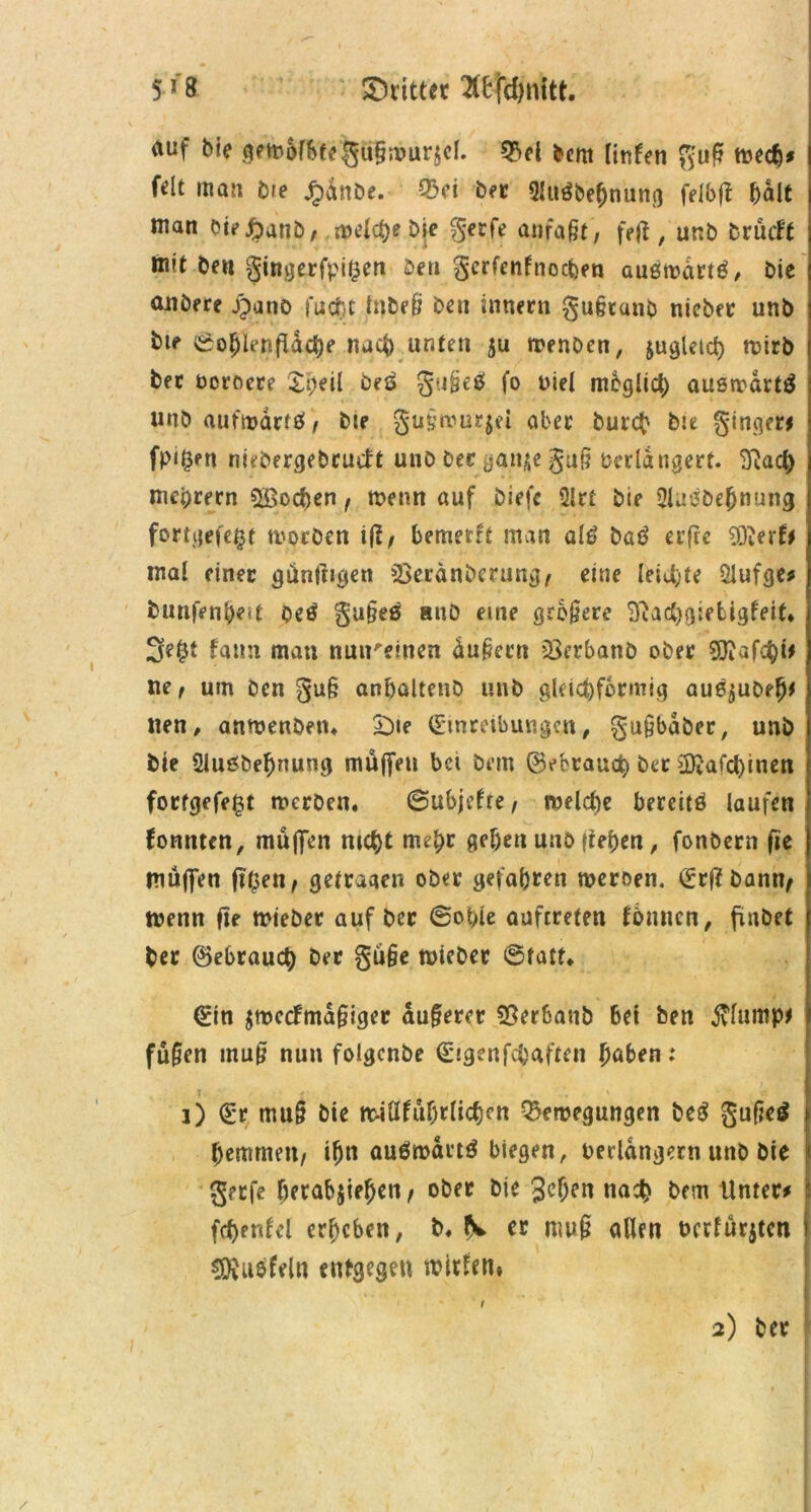 5J8 ©ritt« auf bie gemofbtegußmursd. £>el Dem tinfen guf wecg* f^lt man Die Jpanbe. ©ei bet Sluäbegnung felbfi galt man tw^anb, mdct)e Die $erfe anfaßt, feft , unb brucft mit beit gingerfpigen Den gerfcnfnocfcen außmdrtß/ bie aitöere jpano fucgt tnbeß ben innern §ußrunb nieber unb bte ©oglenfldche nach unten ju wenben, jugletd) wirb bec ocroere Sgdl beß gußeß fo nie! möglich ausmdrtß unb aufwartß, Die §üßrour$ei aber Durch b:e ginger* fpi^ett niebergebruift unb bee gan^e guß verlängert. ^acg niedrem 5£ochen , wenn auf Diefe 5lrt bie 2laßbegnung fortgefegt worben iß, bemerrt man alß baß erfrc 9D?erf* mal einer künftigen SSeränberung, eine leitete $lufge* bunfengeit oeß gußeß anb eine größere Sftactjgiebigfeit* Segt fatm man nuu'dnen äußern *23erbanb ober ffiafctyit ne, um Den guß anbaltenb unb gleichförmig auß$ubeg* tten, anwenbetn £)ie Einreibungen, gußbäber, unb bie 2lußbegnung muffen bet bem ©ebraueg bet ÜKafcgtnen fortgefegt werben. ©ubjefre, welche bereits laufen fonnten, muffen nicht trugt gehen unb liegen, fonbern fte muffen ftgen, getragen ober gefahren roeroen. ©rßbanty wenn fte mieber auf ber ©ot>ie auftreten fbmicn, frttbet ber ©ebraueg Der güße wichet ©tatf. ©in jroccfmäßiger äußerer ©terbaub bet Den $Iump* fußen muß nun foigenbe ©tgenfegaften gaben: r ' . 1) ©r muß bie miüfugrlichcn ©ewegungetr beß gußeß gemmen, ign außmärtß biegen, verlängern unb bie geefe hetabjiegen, ober bie Jeljen nach bem Unter* fcgentel ergeben, b. N. er muß allen bedürfen SDiUßfeln entgegen miden.