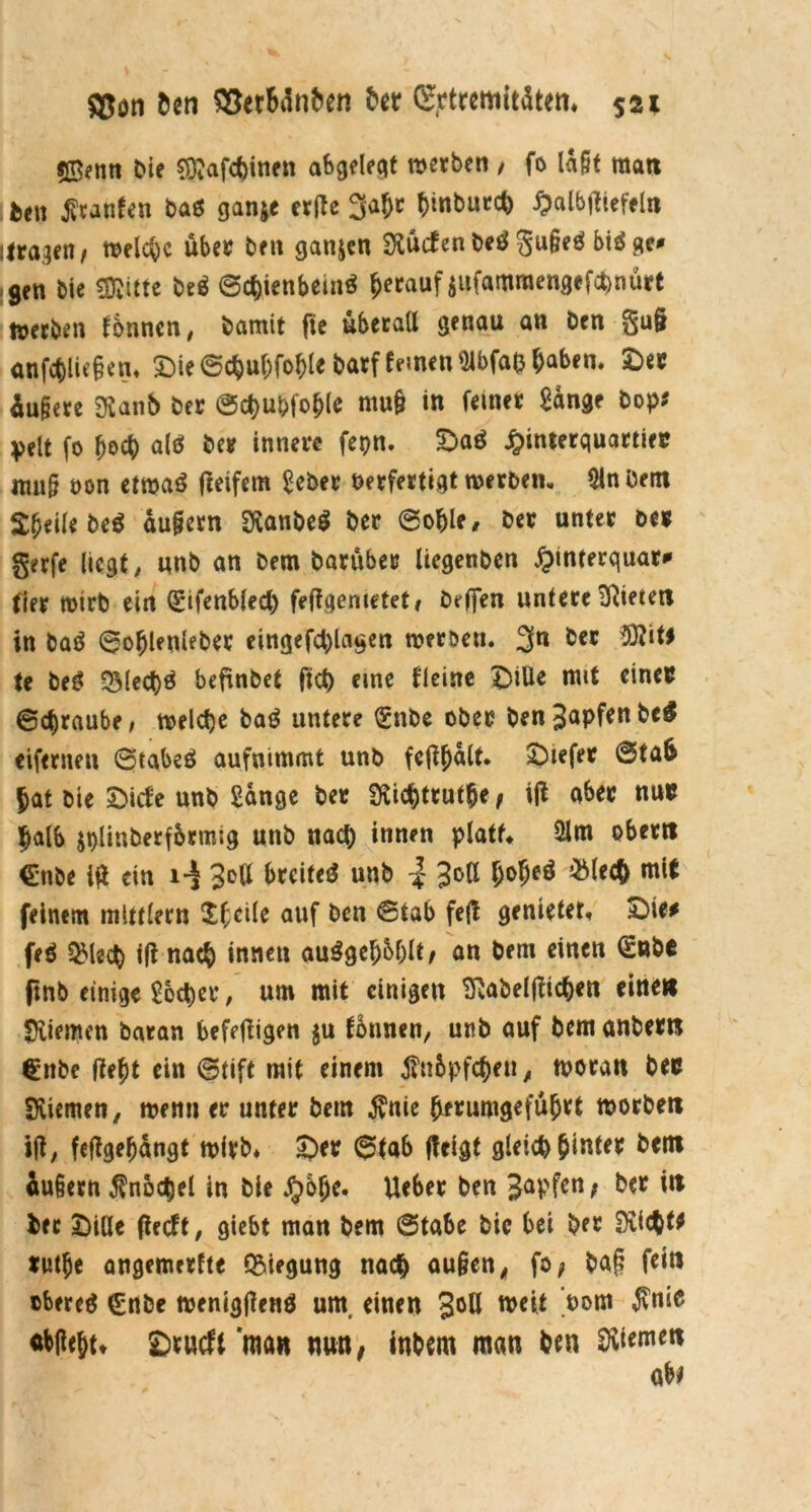$ß?nn Die ?0?afc()inen abgeleqt werben , fo lagt man .feen $tanfen baß ganje erfte 3a&c t>inbutc^ Walbtfiefeln ilragen^ welche über Den gattjen dürfen Deß 3u§e^ biß ge# gen Die «Kitte Deß 6c&ienbemß herauf jufammengefönürt werben können, Damit fte überall genau an Den §u§ anfcfcliegen. ©ie @chuf;foble Darf fernen Slbfaß haben» ©er üugere SHanb Der ©cbufcfohle mu§ in feiner Sange Dop? pelt fo (joch alß Der innere fepn. ©aß Winterquartier mag von etmaß fletfem Seber Verfertigt werben, Slnöem $D*ilebeß dugern SXanbeß Der @ofjle, Der unter Der gerfe liegt; unb an Dem Darüber liegenben Winterquar* fier wirb ein (£ifenbled) feftgemetet, Deffen untere Mieten in baß ©ofjlenleber eingefd)lagen werben. 3n Der tt U beß 35led)ß befinbet fid) eine flcine ©ille mit einer ©djraube, welche baß untere l£nbe ober DenSnpfrnbeß eiferneu ©tabeß aufnimmt unb fcfl^dlt. ©iefer @ta& f>at feie ©ide unb Sange Der SXidjttutfje, itf aber nur halb jplinberfbrmig unb nad) innen platt* Ülm obertt €nbe ia ein i-$ 3eU breifeß unb | Jott l;of)eß mit feinem mlttlern Pfeile auf ben ©tab feft genietet, ©ie# feß QMecW ifl nach innen außgebbblt/ an bent einen (SnDc (tnb einige Soccer, um mit einigen Sßabeljlic&en einett «Xiemen baran befetfigen $u tonnen; unb auf Dem anbern €nbe (iejt ein ©tift mit einem $tt&pfchen, woran bec Siiemen, wenn er unter feem $nie herumgeführt worbeti ijt; feffgeljdngt wirb» ©er 6fab fteigf gleich hinter Dem äußern Knöchel in Die JjDJe. Ueber ben Japfen f Der in feer ©iöe fieeft; giebt man Dem @tabe Die bei Der Suchte rwtje angemerfte Biegung nach äugen, fo* Dag fein obereß (Enbe wenigflenß um, einen 3°ß weit 'vom $nie <tbgeht» ©rutfl man nun, inbem man Den Riemen