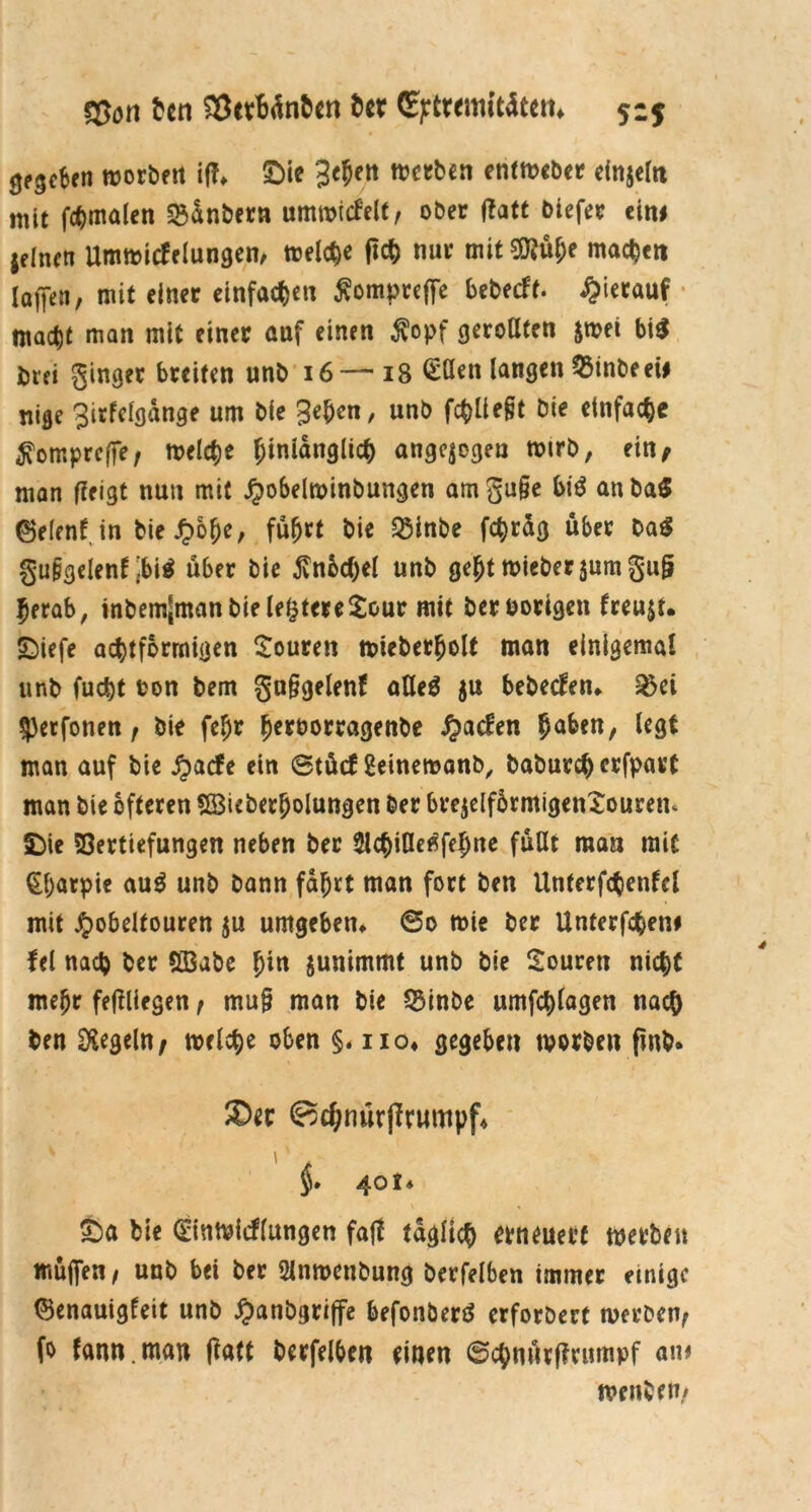 fljon ben $etMnben ber (gjrtrtmititem 515 0e3ef>en worbftt iß* £)ie geben werben entweber einzeln mit fchmalen 23dnbern umwicfelt, ober ffatt biefer eitu jdnen Umwicfelungen, welche ßch nur mit Sftübe machen (offen, mit einer einfachen Äompreffe bebecft. hierauf • macht man mit einer auf einen $opf geroßten &wet bi$ biei ginger breiten unb 16—18 £ßen langen $inbeeü nige girfclgdnge um bie geben, unb fc^üe§t bie einfache ^omprcffe, welche hinlänglich angelegen wirb, ein; man ßeigt nun mit Jpobelwinbungen amgu§e bi$ attba$ (Belenf in bie £obe, führt bie Q5inbe fchräg über Da$ gu&gelenf jbi$ über bie ßnbchel unb ge(jt wiebersumgul? herab, inbem[manbiele^tere£our mit ber Porigen freuet. £)iefe achtarmigen Touren wteberbolt man einigemal unb fudbt ton bem gn§gelenf aße$ ju bebecfett* &ei $)erfonen, bie febr bertorragenbe Jjacfen ba^cn/ 1*9* man auf bie £acfe ein @tücf geinewanb, baburcherfpart man bie öfteren SBicberbolungen ber brejelfbrmigenSouretu (Die Vertiefungen neben ber Slcbiße^febne fußt man mit §f;arpie au3 unb bann fahrt man fort ben Utiterfchenfcl mit ^obdtouren $u umgeben* 60 wie ber Unterfchetu fei nach ber S33abe fym junimmt unb bie Sourett nicht mehr feßliegen, muß man bie QMnbe umfcblagen nach ben Regeln; welche oben §. iio* gegeben worben fmb* ®ec Bdjnurjfrumpf* §. 40 t* Öa bie <£inwicf(ungen faß täglich erneuert werben muffen, unb bet ber 2lnwettbung berfelben immer einige (Benauigfeit unb #anbgriffe befonberö erfordert werben, fo fann.man ßatt berfelben einen ©chnurßrumpf am wenben,