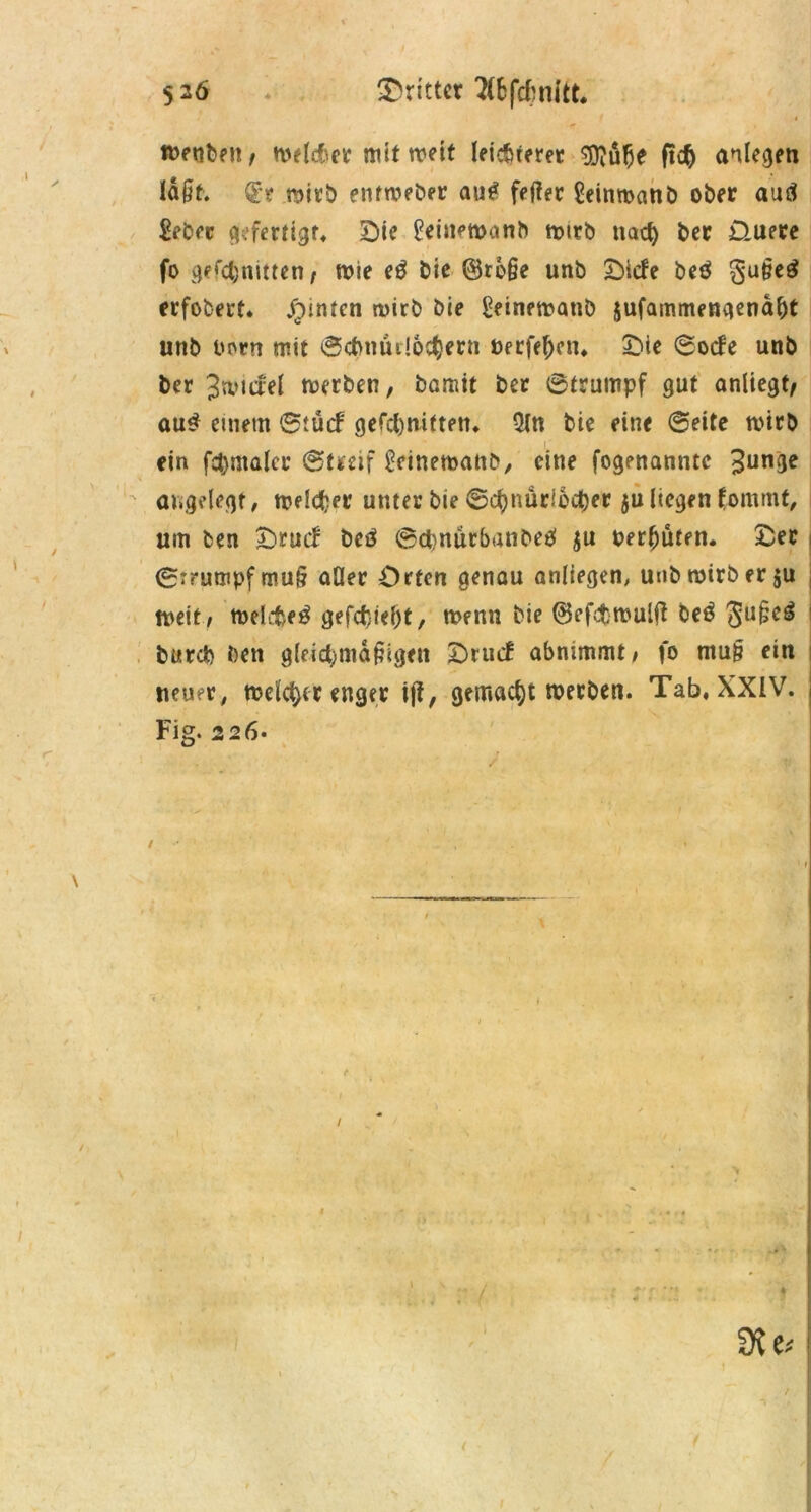 / 5 2ö dritter 2(&fcfcnitt. i roeuben, n>e(cfiev mit wett leichteret 9flüfje ft$ anlegen laßt. Qrt mitb entmeber au£ feilet Seimoanb ober auä Sebet gefertigt, Die £einen>anb tmtb nach ber üueee fo geschnitten, tt>ie eö bie @rbße unb Dlcfe betf §*ußeg erfobert, hinten roirb bie geinematib jufammengenaht unb uorn mit ©ctmurlochern »erfefKn, Die ©oefe unb ber Jwufel toerben, bamtt bet ©trumpf gut anliegt/ öu£ einem ©tücf gefehlten, 5ln bie eine ©eite mtrb ein fet)malet ©tteif ^cinemanb, eine fogenanntc £unge angelegt, meiner unter bie ©chnüriocher juliegen fommt, um ben Drucf beö ©cbnütbanbeO ju bereuten. Der ©Trumpf muß aller Orten genau anliegen, uubtoirber ju i tneit , meltte^ gefehlt, rnenn bie ©efitwulfi beä Ju§e^ burd) ben gleichmäßigen DrucB abmmmt/ fo muß ein neuer, meiner enger i|i, gemacht werben. Tab, XXIV. Fig. 226. St*