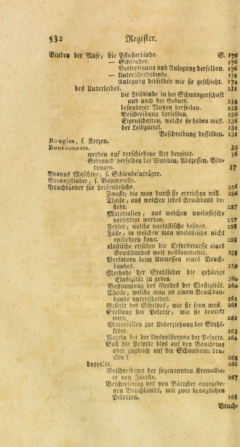 ^inbeti ber S}afe/ bie «J5fTa(?crbtnv>e. ©. 175 — ©cbleuber. 176 Verfertigung unb Anlegung betreiben. 176 — Untcvfd>iejb6binbe. Anlegung berfclben wie fte gefebiebt. bct$ Unterleibes;. Die £etbbtnbe tn bcr©cbwangcrfcbaft unb nact> bev ©eburt. befonberer StuBen berfclben. tgefebveibung berfclben. m !74 231 235 235 23fr (Eigenfcbaften, welche fte bal*n muff. 236 ber £etbgurtel. 33efcbrcibung beffelben. ßougias, f. Serien. Bourüonjiets. werben auf t'cvfcbiebene 9lrt bereitet- ©ebvaucb berfclben bet SSunDeu/ Slböjeffen/ Q5lu/ tttngen. 55raun$ Mafcbine, f. ©ebienbemtrdger. Sßrennjilinöer, f. Sßauntwolle. 5)r»cbbdnbcr für £eiftenbrucf)e- gweefe, bie man bureb fte erreichen will. Sbcilc, auö welchen jebet? ’-öruebbanb be* fleht- / Materialien, auö »welchen unela|lifcbe verfertigt werben. Rebler, welche mtclafiifc&e beftBcn. §dlle, in welchen man uiiclafiifdje nicht entbehren fann. elaflifcbe erfüllen bie ©rforberuiffe eiuctJ Cftrucbbanbcö weit oollFontmener. ©erfahren beim Slnmeffcn emct§ 95rucb' banbet?. Metbobc ber ©tablfcber btc gehörige . '  ©lafnjität su geben- Q5efHnmtung bet? ©rabeö ber Clafiijitat. $betle, welche man an einem Stuchban* banbe unterfebeibet. ©e(ialt beö ©cbilbc;?, wie fte fcpn imtf. Stellung ber ^elottC/ wie fte bewirft wirb-, Materialien jur Uebcrjicbung ber ©tabl' , feber. Siegeln bei ber SlnSpolfferuna ber ^cloffe. 264 ©oll btc ijjdottc blot? auf ben Q^aucbnng ober jugleicl) auf bie ©chambctnc bru# cl:cn % • boppdte. tBef$reibnng ber fogenanntm Äremallie/ vc von jtmille. 95cfd)veibung De-? von Böttcher angegeben neu 55vucbbaub^/ mit jwei beweglichen ^eiotten. 231 231 35 3<S 37 25^ 256 257 257 258 25g 258 259 260 260 261 261 2.62 2 53 265 266 267 268 SBruch*