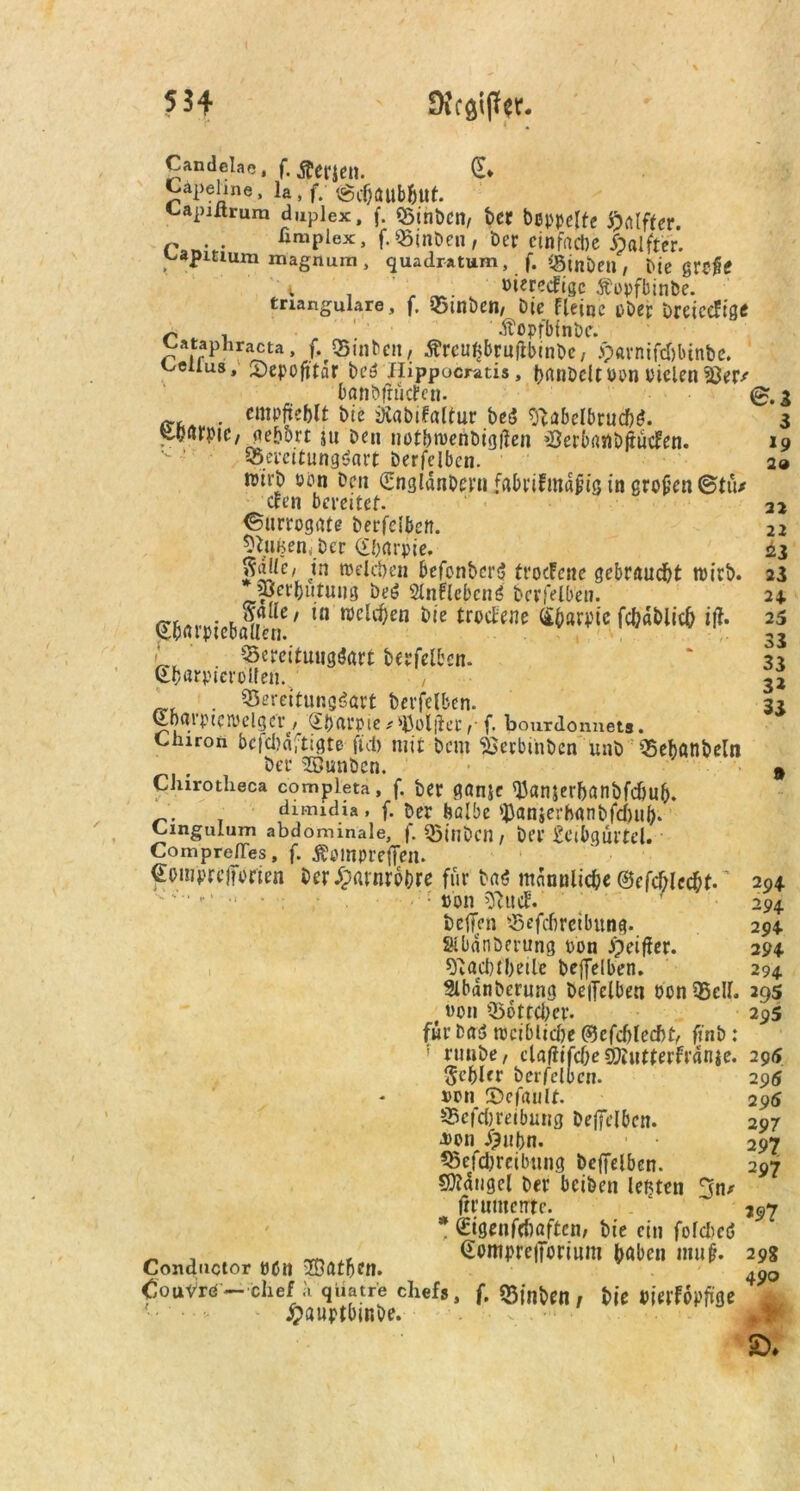 5. Candelae, (.Stiften. Capehne, la , f. @c&aub&ut. Capiltrum duplex, f. Binbcn, t>CC bßppeUc ftfllffer. r . . fimplex, f.Binben / Der einfache Halfter. ^apitium magnum , quadratum, f. CBtnben , Me grojltf i ' ; »ieredFigc Äopfbinbe. tnangulare , f, Btnben/ bie fleinc i>Dep OrciceFige r „ , „ Äopfbinbc. ^ataphracta, f. «Buibcn, £reut>brutfbinbe / ö)«rnifd)btnbe. melius, Sepofitar be$ Hippocratis, banbcltoonoielenBer/ banbfrücfcn. (£.3 - «mpfieblt bie iKabifaltur beS «ftabelhrucbö. 3 SDurpiC/ gehört 511 Den notbiuenbigften Berbanbftuden. 19 Bereitungsart berfelben. 2» wirb oön Den (Engldnbern fabrifmapig in großen ©tu/ den bereitet. 21 (Surrogate berfelben. 22 Stauen, Der <£f;arpie. 23 Me/ in welchen befonben? troefene gebraust wirb. 23 * ajer&utung beS SlnflcbcnS berfelben. 24. Sfcarpiebaüen / in welchen bie trodene S&arpte fchdblich itf. 25 f . Bereituugöart berfelben. ‘ 32 S&«rpterolfen. , 32 . Bereitungsart berfelben. 33 Sbaiptewelger, Sbarpie^^Joliler^ f. bourdonnets. Chiron bcfcbdftigte fiel) mit bem Bevbmben unb Bebatlbeln # ber SBunben. 9 Chirotheca compieta, f. ber ganje (Uan$erbanbfchu&. . dimidia, f. her halbe tyanierbanbfdmh. Cingulum abdominale, f. Binbcn / bei’£eibgurtcl. ComprelTes, f. Äomprefien. Somprejforien ber Harnröhre für bas männliche ©efchlccht. •• • • - :J non ftuef. befien Befcbreibung. SKbanöerung oon ipeifier. sftacbfbeile beffelben. 3lbanberung beiTclben oon Bell. 29s t «on Bottelier. 295 für baS weiblidje ©efcblecfif, ft'nb: runbe, cla^ifcOe gfjjutterfrdnje. 295 Schier berfelben. 296 oon S>cfaiilt. 296 Beitreibung beficlbcn. 297 ■Don <&ubn. 297 Befcbreibung beffelben. 297 Mangel ber beiben leiden 3n/ frrumente.  ~ *97 * Sigenfcftaftcn, bie ein folcbcS _ , „ Sompreiforium haben muf. 29g Condnctor oon Kathen. . 4J0 CouVrd — clief a qüatre chefs, f. $3inbeo, bie mfopfiae ■ • - ' jpauptbmbe. . £>* 294 294 294 294 294