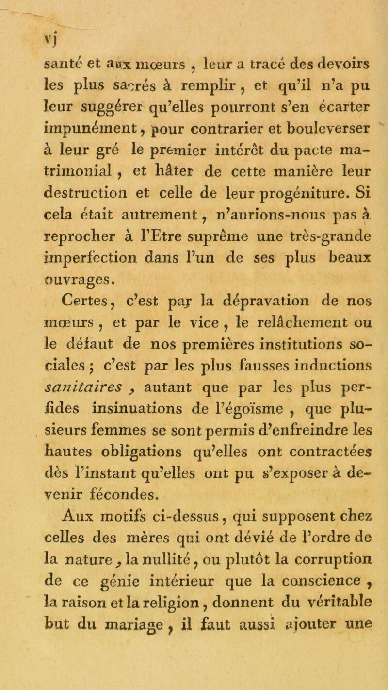 vj santé et aux mœurs , leur a tracé des devoirs les plus sacrés à remplir , et qu’il n’a pu leur suggérer qu’elles pourront s’en écarter impunément, pour contrarier et bouleverser à leur gré le premier intérêt du pacte ma- trimonial , et hâter de cette manière leur destruction et celle de leur progéniture. Si cela était autrement 7 n’aurions-nous pas à reprocher à l’Etre suprême une très-grande imperfection dans l’un de ses plus beaux ouvrages. Certes, c’est par la dépravation de nos mœurs , et par le vice , le relâchement ou le défaut de nos premières institutions so- ciales 5 c’est par les plus fausses inductions scuiitaires , autant que par les plus per- fides insinuations de l’égoïsme , que plu- sieurs femmes se sont permis d’enfreindre les hautes obligations qu’elles ont contractées dès l’instant qu’elles ont pu s’exposer à de- venir fécondes. Aux motifs ci-dessus, qui supposent chez celles des mères qui ont dévié de l’ordre de la nature ^ la nullité, ou plutôt la corruption de ce génie intérieur que la conscience , la raison et la religion , donnent du véritable but du mariage ? il faut aussi ajouter une