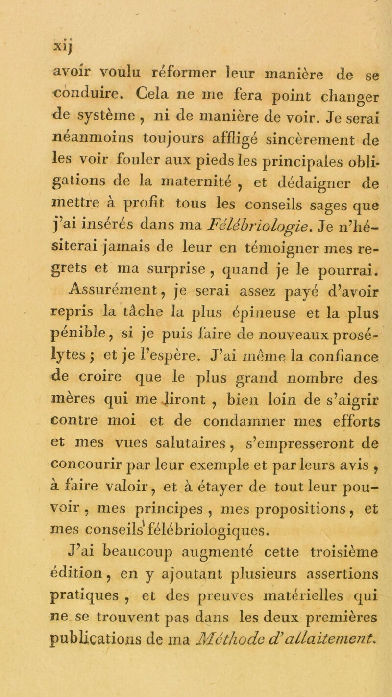 Xlf avoir voulu réformer leur manière de se conduire. Cela ne me fera point changer de système , ni de manière de voir. Je serai néanmoins toujours affligé sincèrement de les voir fouler aux pieds les principales obli- gations de la maternité , et dédaigner de mettre a profit tous les conseils sages que j’ai insérés dans ma Félébriologie. Je n’hé- siterai jamais de leur en témoigner mes re- grets et ma surprise , quand je le pourrai. Assurément, je serai assez payé d’avoir repris la tâche la plus épineuse et la plus pénible , si je puis faire de nouveaux prosé- lytes ) et je l’espère. J’ai même la confiance de croire que le plus grand nombre des mères qui me liront , bien loin de s’aigrir contre moi et de condamner mes efforts et mes vues salutaires , s’empresseront de concourir par leur exemple et par leurs avis ? à faire valoir, et à étayer de tout leur pou- voir , mes principes , mes propositions, et mes conseils' félébriologiques. J’ai beaucoup augmenté cette troisième édition , en y ajoutant plusieurs assertions pratiques , et des preuves matérielles qui ne se trouvent pas dans les deux premières publications de ma Méthode d'allaitement.