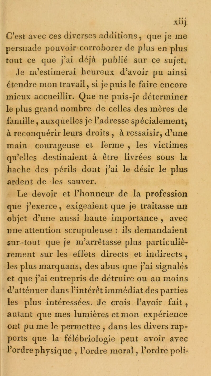 XliJ C’est avec ces diverses additions , que je me persuade pouvoir corroborer de plus en plus tout ce que j’ai déjà publié sur ce sujet. Je m’estimerai heureux d’avoir pu ainsi étendre mon travail, si je puis le faire encore mieux accueillir. Que ne puis-je déterminer le plus grand nombre de celles des mères de famille, auxquelles je l’adresse spécialement, à reconquérir leurs droits , à ressaisir, d’une main courageuse et ferme , les victimes qu’elles destinaient à être livrées sous la hache des périls dont j’ai le désir le plus ardent de les sauver. Le devoir et l’honneur de la profession que j’exerce, exigeaient que je traitasse un objet d’une aussi haute importance , avec une attention scrupuleuse : ils demandaient sur-tout que je m’arrêtasse plus particuliè- rement sur les effets directs et indirects , les plus marquans, des abus que j’ai signalés et que j’ai entrepris de détruire ou au moins d’atténuer dans l’intérêt immédiat des parties les plus intéressées. Je crois l’avoir fait , autant que mes lumières et mon expérience ont pu me le permettre , dans les divers rap- ports que la félébriologie peut avoir avec l’ordre physique , l’ordre moral, l’ordre poli-