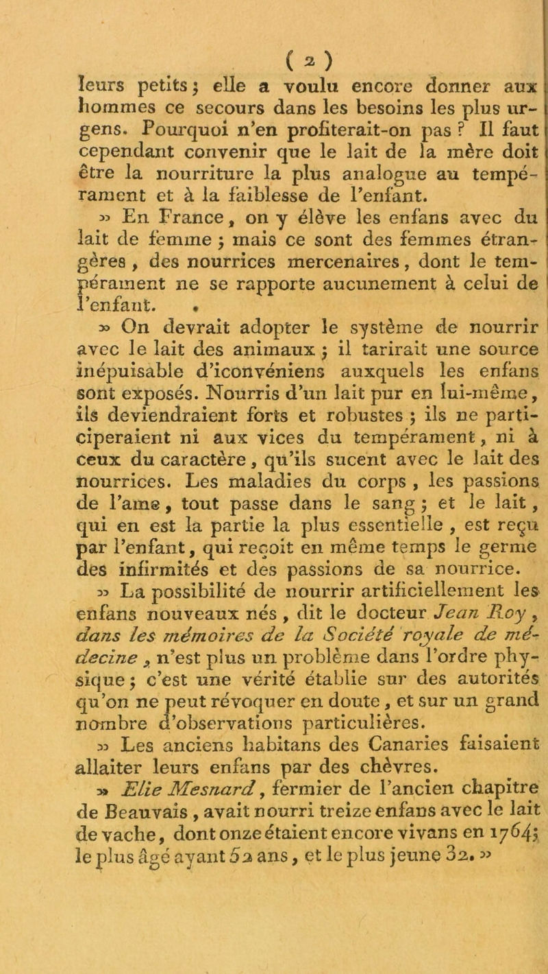 leurs petits $ elle a voulu encore donner aux hommes ce secours dans les besoins les plus ur- gens. Pourquoi n’en profiterait-on pas ? Il faut cependant convenir que le lait de la mère doit être la nourriture la plus analogue au tempé- rament et à la faiblesse de l’enfant. « En France, on y élève les enfans avec du lait de femme $ mais ce sont des femmes étran- ! gères , des nourrices mercenaires, dont le tem- pérament ne se rapporte aucunement à celui de l’enfant. • » On devrait adopter le système de nourrir avec le lait des animaux } il tarirait une source inépuisable d’iconvéniens auxquels les enfans sont exposés. Nourris d’un lait pur en lui-même, ils deviendraient forts et robustes ; ils ne parti- ciperaient ni aux vices du tempérament, ni à ceux du caractère, qu’ils sucent avec le lait des nourrices. Les maladies du corps , les passions de l’aine, tout passe dans le sang ; et le lait, qui en est la partie la plus essentielle , est reçu par l’enfant, qui reçoit en même temps le germe des infirmités et des passions de sa nourrice. La possibilité de nourrir artificiellement les enfans nouveaux nés , dit le docteur Jean Roy , dans les mémoires de la Société royale de mé- decine 9 n’est plus un problème dans l’ordre phy- sique $ c’est une vérité établie sur des autorités qu’on ne peut révoquer en doute, et sur un grand nombre d’observations particulières. 3D Les anciens habitans des Canaries faisaient allaiter leurs enfans par des chèvres. » ELie Mesnard, fermier de l’ancien chapitre de Beauvais , avait nourri treize enfans avec le lait de vache, dont onze étaient encore vivans en 17645 le plus âgé ayant 5 2 ans, et le plus jeune 02, »