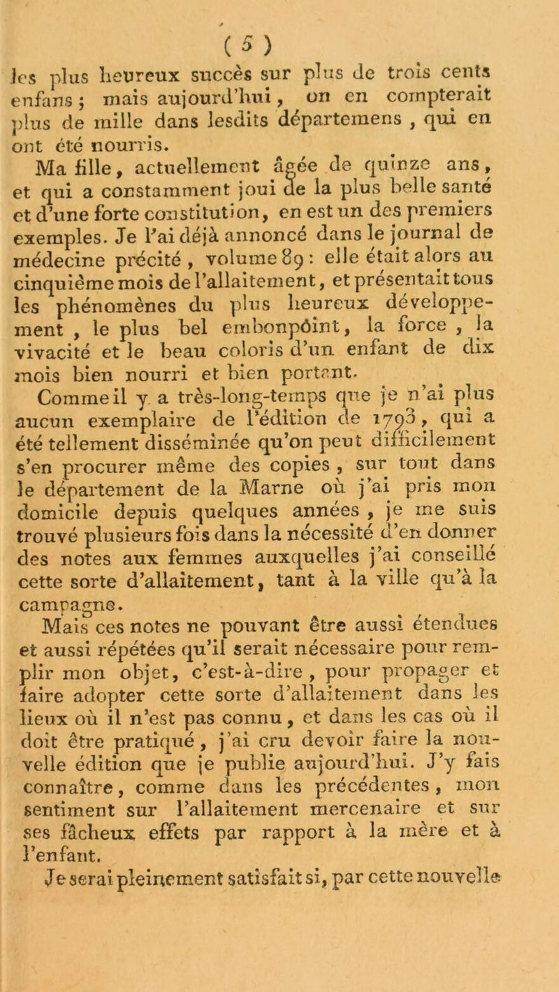 Jcs plus heureux succès sur plus Je trois cents enfans ; niais aujourd’hui, on en compterait plus de mille dans lesdits dèpartemens , qui en ont été nourris. Ma fille, actuellement âgée de quinze ans, et qui a constamment joui de la plus belle santé et d’une forte constitution, en est un des premiers exemples. Je l'ai déjà annoncé dans le journal de médecine précité, volume 89: elle était alors au cinquième mois de l’allaitement, et présentait tous les phénomènes du plus heureux développe- ment , le plus bel embonpôint, îa force , la vivacité et le beau coloris d’un enfant de dix mois bien nourri et bien portant. Comme il y a très-long-temps que je n ai plus aucun exemplaire de l’édition de 1790, qui a été tellement disséminée qu’on peut difficilement s’en procurer même des copies , sur tout dans le département de la Marne où j’ai pris mon domicile depuis quelques années , je me suis trouvé plusieurs fois dans la nécessité d’en donner des notes aux femmes auxquelles j’ai conseille cette sorte d’allaitement, tant à la ville qu’à la campagne. Mais ces notes ne pouvant être aussi étendues et aussi répétées qu’il serait nécessaire pour rem- plir mon objet, c’est-à-dire, pour propager et faire adopter cette sorte d’allaitement dans les lieux où il n’est pas connu, et dans les cas où il doit être pratiqué, j’ai cru devoir faire la nou- velle édition que je publie aujourd’hui. J’y fais connaître, comme dans les précédentes, mon sentiment sur l’allaitement mercenaire et sur ses fâcheux effets par rapport à la mère et à l’enfant. Je serai pleinement satisfait si, par cette nouvelle