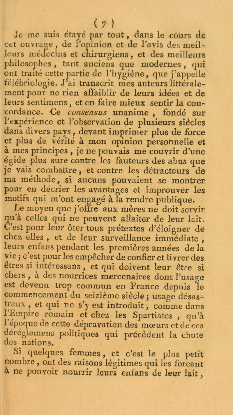Je me suis étayé par tout, dans le cours de cet ouvrage, de l’opinion et de l’avis des meil- leurs médecins et chirurgiens, et des meilleurs philosophes , tant anciens que modernes, qui ont traité cette partie de l’hygiène, que j’appelle feiébrioiogie. J’ai transcrit mes auteurs littérale- ment pour ne rien affaiblir de leurs idées et de leurs sentimens, et en faire mieux sentir la con- cordance. Ce consensus unanime , fondé sur Inexpérience et l’observation de plusieurs siècles dans divers pays, devant imprimer plus de force et plus de vérité à mon opinion personnelle et à mes principes , je ne pouvais me couvrir d’une égide plus sure contre les fauteurs des abus que 3e vais combattre, et contre les détracteurs de ma méthode, si aucuns pouvaient se montrer pour en décrier les avantages et improuver les motifs qui m’ont engagé à la rendre publique. Le moyen que j’ofïre aux mères ne doit servir qu’à celles qui ne peuvent allaiter de leur lait. C’est pour leur ôter tous prétextes d'éloigner de chez elles , et de leur surveillance immédiate , leurs erdans pendant les premières années delà vie 5 c’est pour les empêcher de confier et livrer des êtres si intéressans , et qui doivent leur être si chers , à des nourrices mercenaires dont l’usage est devenu trop commun en France depuis le commencement du seizième siècle \ usage désas- treux , et qui ne s’y est introduit, comme dans l’Empire romain et chez les Spartiates , qu’à l’époque de cette dépravation des mœurs et de ces deréglemens politiques qui précèdent la chute des nations. Si quelques femmes , et c’est le plus petit nombre, ont des raisons légitimes qui les forcent à ne pouvoir nourrir leurs enfàns de leur lait,