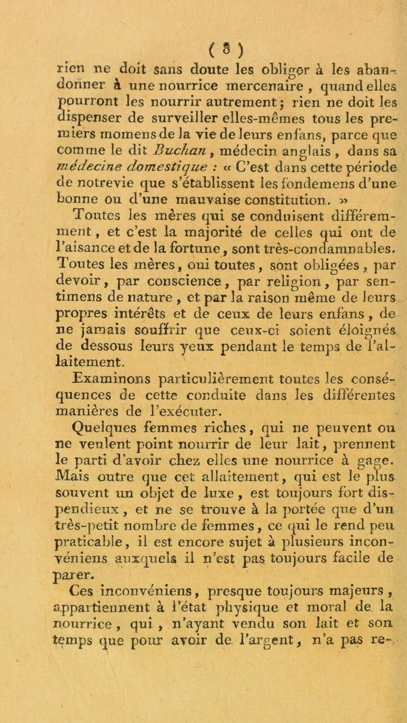 rïen ne doit sans doute les obliger à les aban- donner à une nourrice mercenaire , quand elles pourront les nourrir autrement j rien ne doit les dispenser de surveiller elles-mêmes tous les pre- miers rnomensde la vie de leurs enlans, parce que comme le dit Buchan , médecin anglais , dans sa médecine domestique : « C’est dans cette période de notrevie que s’établissent les fondemens d’une bonne ou d’une mauvaise constitution. » Toutes les mères qui se conduisent différem- ment , et c’est la majorité de celles qui ont de l’aisance et de la fortune, sont très-condamnables. Toutes les mères, oui toutes, sont obligées, par devoir, par conscience, par religion, par sen- timens de nature , et par la raison même de leurs propres intérêts et de ceux de leurs enfans, de ne jamais souffrir que ceux-ci soient éloignés de dessous leurs yeux pendant le temps de l’al- laitement. Examinons particulièrement toutes les consé- quences de cette conduite dans les différentes manières de l’exécuter. Quelques femmes riches, qui ne peuvent ou ne veulent point nourrir de leur lait, prennent le parti d’avoir chez elles une nourrice à gage. Mais outre que cet allaitement, qui est le plus souvent un objet de luxe, est toujours fort dis- pendieux , et ne se trouve à la portée que d’un très-petit nombre de femmes, ce qui le rend peu praticable, il est encore sujet à plusieurs incon- véniens auxquels il n’est pas toujours facile de parer. Ces inconvéniens, presque toujours majeurs , appartiennent à l’état physique et moral de la nourrice , qui , n’ayant vendu son lait et son temps que pour avoir de. l’argent, n’a pas re~