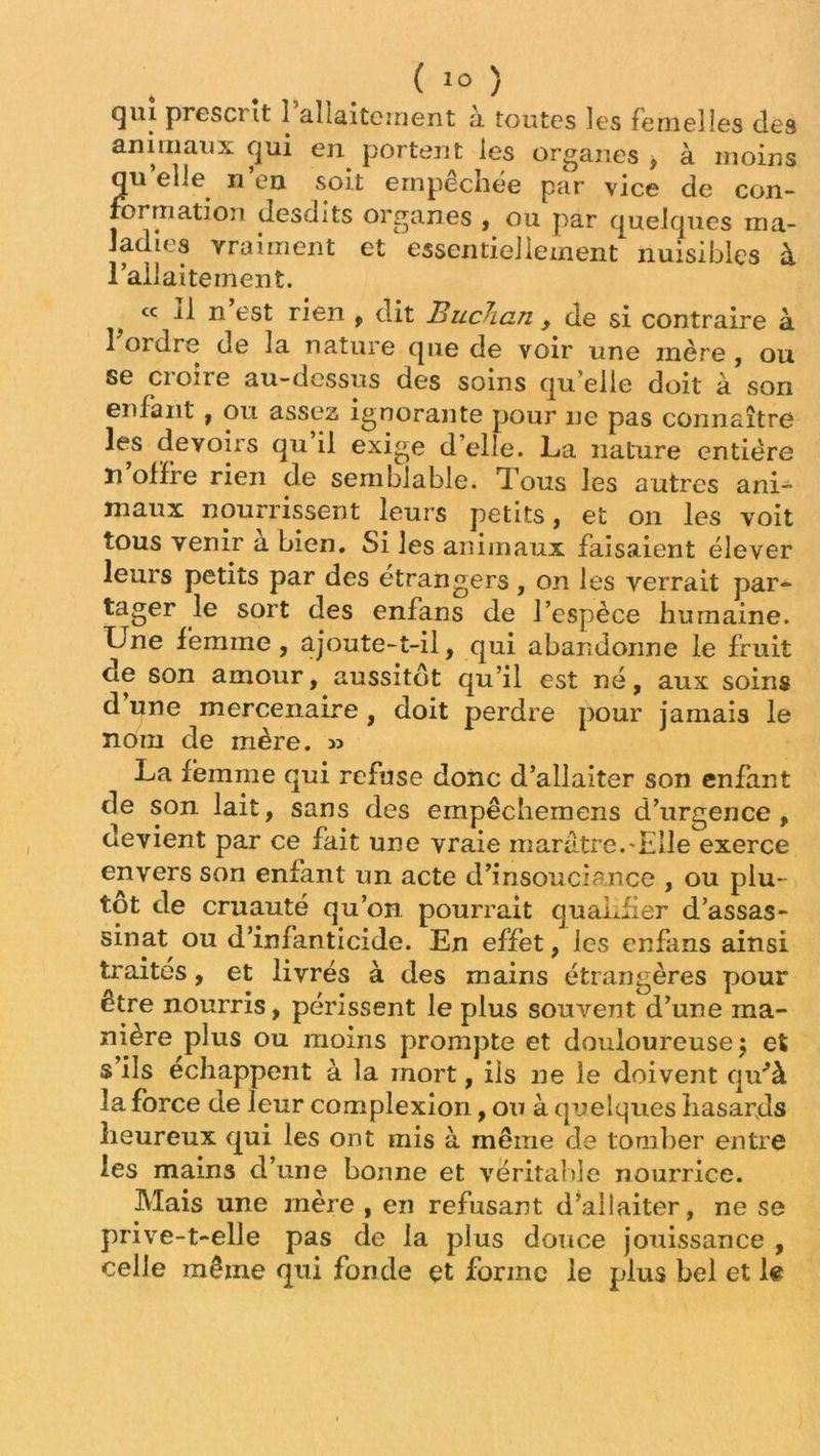 qui presci it i allaitement à toutes les femelles des animaux qui en portent les organes , à moins quelle n’en soit empêchée par vice de con- formation desdits organes , ou par quelques ma- ladies vraiment et essentiellement nuisibles à l’allaitement. f cc U n’est rien , dit Buchan , de si contraire à 1 ordre de la nature que de voir une mère , ou se croire au-dessus des soins quelle doit à son enfant , ou assez ignorante pour ne pas connaître les devoirs qu il exige d elle. La nature entière n offre rien de semblable. Tous les autres ani- maux nourrissent leurs petits, et on les voit tous venir a bien. Si les animaux faisaient élever leurs petits par des étrangers, on les verrait par- tager le sort des enfans de l’espèce humaine. Une femme , ajoute-t-il, qui abandonne le fruit de son amour, aussitôt qu’il est né, aux soins d’une mercenaire , doit perdre pour jamais le nom de mère. » La femme qui refuse donc d’allaiter son enfant de son lait, sans des empêchemens d’urgence, devient par ce fait une vraie marâtre.'Elle exerce envers son enfant un acte d’insouciance , ou plu- tôt de cruauté qu’on pourrait qualifier d’assas- sinat ou d’infanticide. En effet, les enfans ainsi traités, et livrés à des mains étrangères pour être nourris, périssent le plus souvent d’une ma- nière plus ou moins prompte et douloureuse 5 et s ils échappent à la mort, ils ne le doivent qu'à la force de leur complexion, ou à quelques hasards heureux qui les ont mis à même de tomber entre les mains d’une bonne et véritable nourrice. Mais une mère , en refusant d’allaiter, ne se prive-t-elle pas de la plus douce jouissance , celle même qui fonde çt forme le plus bel et le