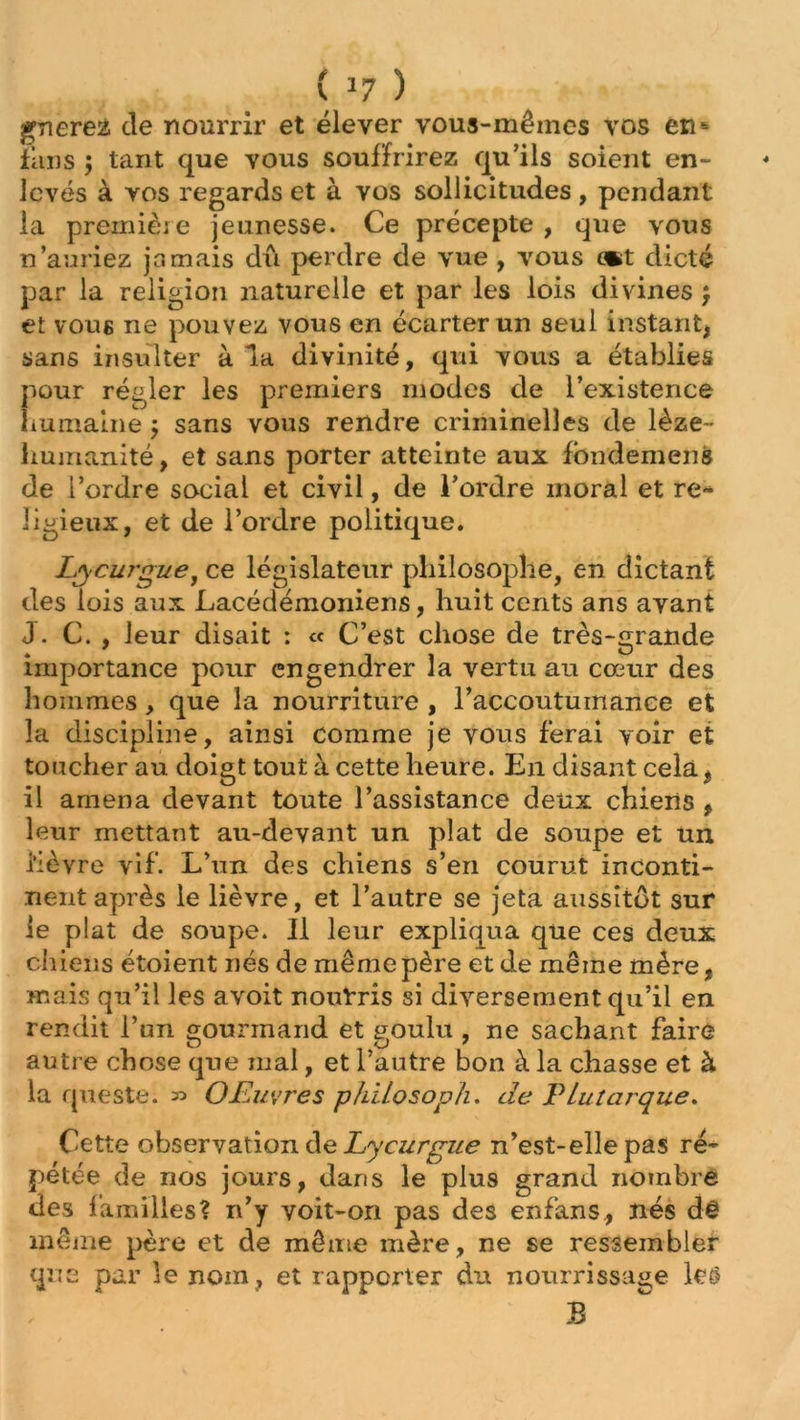 gnerez de nourrir et élever vous-mêmes vos en- fîins $ tant que vous souffrirez qu’ils soient en- levés à vos regards et à vos sollicitudes , pendant la première jeunesse. Ce précepte , que vous n’auriez jamais dû perdre de vue , vous (*t dicté par la religion naturelle et par les lois divines ; et vous ne pouvez vous en écarter un seul instant, sans insulter à la divinité, qui vous a établies pour régler les premiers modes de l’existence humaine ; sans vous rendre criminelles de lèze - humanité, et sans porter atteinte aux fondement» de l’ordre social et civil, de l’ordre moral et re- ligieux, et de l’ordre politique. Lycurgue, ce législateur philosophe, en dictant des lois aux Lacédémoniens, huit cents ans avant J. C. , leur disait : « C’est chose de très-grande importance pour engendrer la vertu au cœur des hommes, que la nourriture , l’accoutumance et la discipline, ainsi comme je vous ferai voir et toucher au doigt tout à cette heure. En disant cela, il amena devant toute l’assistance deux chiens , leur mettant au-devant un plat de soupe et un i'ièvre vif. L’un des chiens s’en courut inconti- nent après le lièvre, et l’autre se jeta aussitôt sur le plat de soupe. Il leur expliqua que ces deux chiens étoient nés de même père et de même mère, mais qu’il les avoit nourris si diversement qu’il en rendit l’un gourmand et goulu , ne sachant faire autre chose que mal, et l’autre bon à la chasse et à la queste. » O Faivre s philosopha de T lut arque. Cette observation de Lycurgue n’est-elle pas ré- pétée de nos jours, dans le plus grand nombre des familles? n’y voit-on pas des enfans., nés dê même père et de même mère, ne se ressembler que par le nom, et rapporter du nourrissage les B