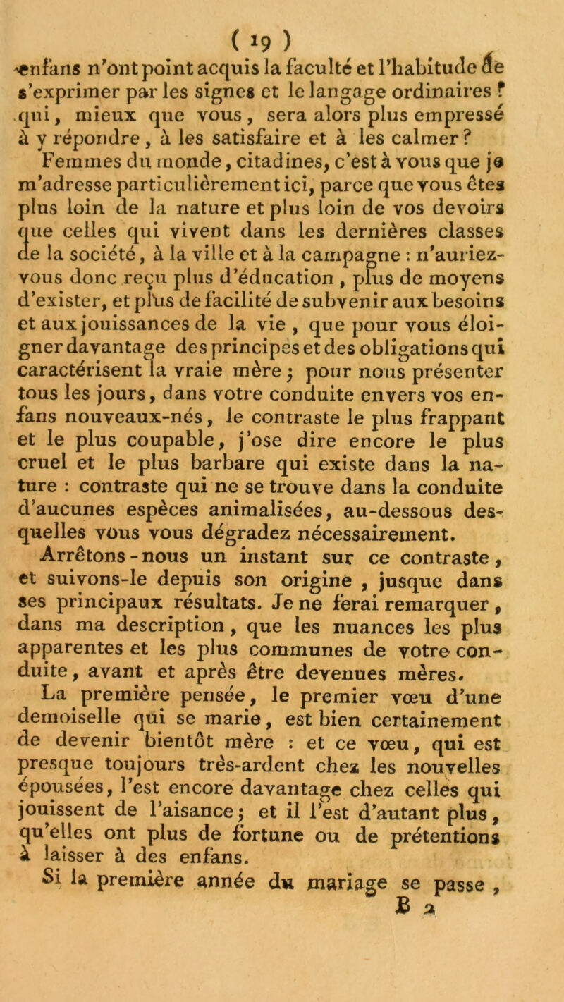 ^cnlans n'ont point acquis la faculté et l’habitude ae s’exprimer parles signes et le langage ordinaires ? qui, mieux que vous, sera alors plus empressé à y répondre, à les satisfaire et à les calmer? Femmes du monde, citadines, c’est à vous que je m’adresse particulièrement ici, parce que vous êtes plus loin de la nature et plus loin de vos devoirs que celles qui vivent dans les dernières classes de la société, à la ville et à la campagne : n’auriez- vous donc reçu plus d’éducation , plus de moyens d’exister, et plïis de facilité de subvenir aux besoins et aux jouissances de la vie , que pour vous éloi- gner davantage des principes et des obligations qui caractérisent la vraie mère j pour nous présenter tous les jours, dans votre conduite envers vos en- fans nouveaux-nés, le contraste le plus frappant et le plus coupable, j’ose dire encore le plus cruel et le plus barbare qui existe dans la na- ture : contraste qui ne se trouve dans la conduite d’aucunes espèces animalisées, au-dessous des- quelles vous vous dégradez nécessairement. Arrêtons - nous un instant sur ce contraste , et suivons-le depuis son origine , jusque dans ses principaux résultats. Je ne ferai remarquer , dans ma description , que les nuances les plus apparentes et les plus communes de votre con- duite , avant et après être devenues mères* La première pensée, le premier vœu d’une demoiselle qui se marie, est bien certainement de devenir bientôt mère : et ce vœu, qui est presque toujours très-ardent chez les nouvelles épousées, l’est encore davantage chez celles qui jouissent de l’aisance ; et il l’est d’autant plus, qu’elles ont plus de fortune ou de prétentions à laisser à des enfans. Si la première année du mariage se passe ,