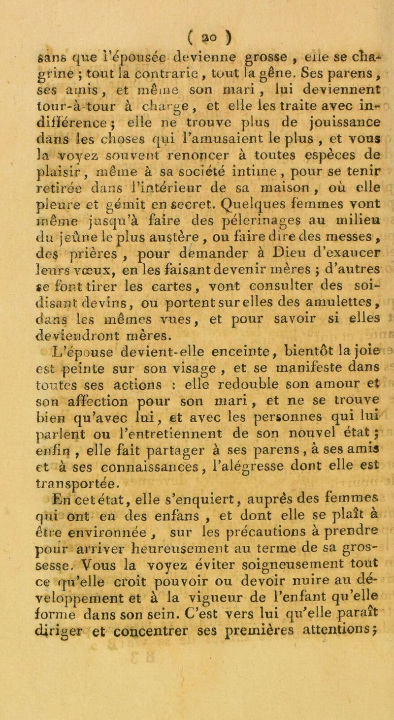 ( 3° ) sans que l’épousée devienne grosse , eue se cha- grine ; tout la contrarie , tout la gêne. Ses parens , ses amis, et même son mari , lui deviennent lour-à tour à charge, et elle les traite avec in- différence ; elle ne trouve plus de jouissance dans les choses qui l'amusaient le plus , et vous 3a voyez souvent renoncer à toutes espèces de plaisir, même à sa société intime , pour se tenir retirée dans l’intérieur de sa maison , où elle pleure et gémit en secret. Quelques femmes vont même jusqu’à faire des pèlerinages au milieu du jeûne le plus austère , ou faire dire des messes , des prières , pour demander à Dieu d’exaucer leurs vœux, en les faisant devenir mères ; d’autres se font tirer les cartes , vont consulter des soi- disant devins, ou portent sur elles des amulettes , dans les mêmes vues, et pour savoir si elles deviendront mères. L’épouse devient-elle enceinte, bientôt la joie est peinte sur son visage , et se manifeste dans toutes ses actions : elle redouble son amour et son affection pour son mari, et ne se trouve bien qu’avec lui, et avec les personnes qui lui parlent ou l’entretiennent de son nouvel état ; enfin , elle fait partager à ses parens , à ses amis et à ses connaissances, l’aiégresse dont elle est transportée. En cet état, elle s’enquiert, auprès des femmes qui ont eu des enfans , et dont elle se plaît à être environnée , sur les précautions à prendre pour arriver heureusement au terme de sa gros- sesse. Vous la voyez éviter soigneusement tout ce qu’elle croit pouvoir ou devoir nuire au dé- veloppement et à la vigueur de l’enfant qu’elle forme dans son sein. C’est vers lui qu’elle paraît diriger et concentrer ses premières attentions}