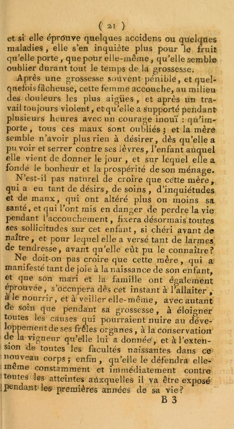 et si elle éprouve quelques accidens ou quelques maladies , elle s’en inquiète plus pour le fruit qu’elle porte , que pour elle-même, qu'elle semble oublier durant tout le temps de la grossesse. Après une grossesse souvent pénible, et quel- quefois fâcheuse, cette femme accouche, au milieu des douleurs les plus aigües , et après un tra- vail toujours violent, et qu’elle a supporté pendant plusieurs heures avec un courage inouï : qu’im- porte , tous ces maux sont oubliés 5 et la mère semble n’avoir plus rien à désirer, dès qu’elle a pu voir et serrer contre ses lèvres, l’enfant auquei elle vient de donner le jour , et sur lequel elle a fondé le bonheur et la prospérité de son ménage. N’est-il pas naturel de croire que cette mère, qui a eu tant de désirs, de soins , d’inquiétudes et de maux, qui ont altéré plus ou moins sa santé, et qui l’ont mis en danger de perdre la vie pendant l’accouchement, fixera désormais toutes ses sollicitudes sur cet enfant, si chéri avant de naître, et pour lequel elle a versé tant de larmes de tendresse, avant qu’elle eût pu le connaître ? Ne doit-on pas croire que cette mère , qui a manifesté tant de joie à la naissance de son enfant, et que son mari et la famille ont également éprouvée, s’occupera dès cet instant à l’allaiter , a le nourrir, et à veiller elle-même, avec autant de soin que pendant sa grossesse , à éloigner toutes les causes qui pourraient nuire au déve- loppement de ses frêles organes , à la conservation de la vigueur qu’elle lui a donnée, et à l’exten- sion de toutes les facultés naissantes dans ce nouveau corps j enfin , qu’elle le défendra elle- même constamment et immédiatement contre toutes les atteintes auxquelles il va être exposé pendant les premières années de sa vie?