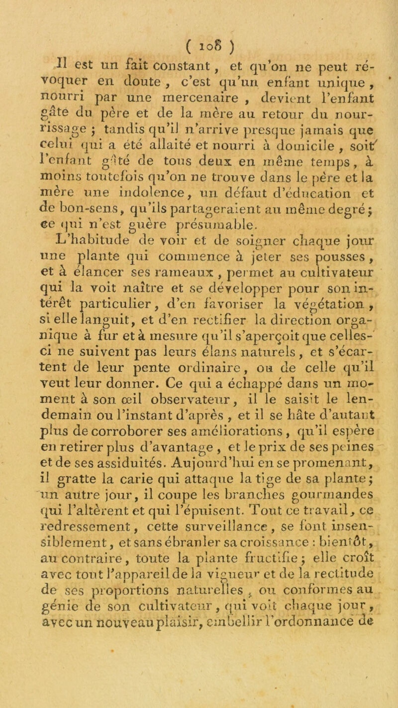 II est un fait constant , et qu’on ne peut ré- voquer en doute , c’est qu’un enfant unique , nourri par une mercenaire , devient l’enfant gâte du père et de la mère au retour du nour- rissage ; tandis qu’il n’arrive presque jamais que celui qui a été allaité et nourri à domicile , soit' l’enfant gâté de tous deux en même temps, à moins toutefois qu’on ne trouve dans le père et la mère une indolence, un défaut d’éducation et de bon-sens, qu’ils partageraient au même degré 5 ce qui n’est guère présumable. L’habitude de voir et de soigner chaque jour une plante qui commence à jeter ses pousses , et à élancer ses rameaux , permet au cultivateur qui la voit naître et se développer pour son in- térêt particulier, d’en favoriser la végétation , si elle languit, et d’en rectifier la direction orga- nique à fur et à mesure qu’il s’aperçoit que celles- ci ne suivent pas leurs élans naturels, et s’écar- tent de leur pente ordinaire, ou de celle qu’il veut leur donner. Ce qui a échappé dans un mo- ment à son œil observateur, il le saisit le len- demain ou l’instant d’après , et il se hâte d’autant plus de corroborer ses ameliorations, qu’il espère en retirer plus d’avantage, et le prix de ses peines et de ses assiduités. Aujourd’hui en se promenant, il gratte la carie qui attaque la tige de sa plante; un autre jour, il coupe les branches gourmandes qui l’altèrent et qui l’épuisent. Tout ce travail, ce redressement, cette surveillance , se font insen- siblement, et sans ébranler sa croissance : bientôt, au contraire, toute la plante fructifie; elle croît avec tout f appareil de la vigueur et de la rectitude de ses proportions naturelles , ou conformes au génie de son cultivateur, qui voit chaque jour, avec un nouveau plaisir, embellir l'ordonnance de