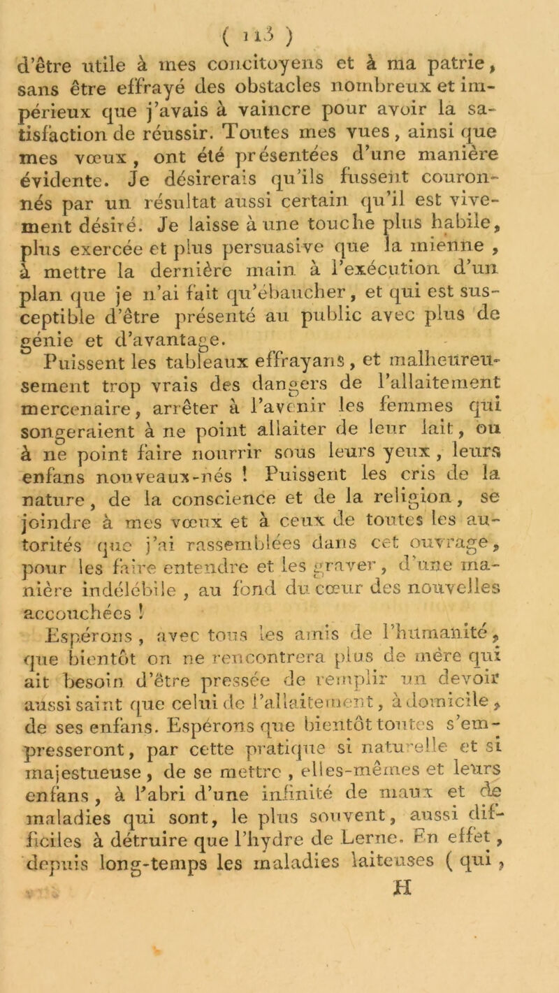 ( >1-5 ) d’être utile à mes concitoyens et à ma patrie, sans être effrayé des obstacles nombreux et im- périeux que j’avais à vaincre pour avoir la sa- tisfaction de réussir. Toutes mes vues, ainsi que mes vœux, ont été présentées d’une manière évidente. Je désirerais qu’ils fussent couron- nés par un résultat aussi certain qu’il est vive- ment désiré. Je laisse à une touche plus habite, plus exercée et plus persuasive que la mienne , à mettre la dernière main, à l’exécution d’un plan que je n’ai fait qu’ébaucher, et qui est sus- ceptible d’être présenté au public avec plus de génie et d’avantage. Puissent les tableaux effrayans, et malheureu- sement trop vrais des dangers de l’allaitement mercenaire, arrêter à l’avenir les femmes qui songeraient à ne point allaiter de leur lait, ou à ne point faire nourrir sous leurs yeux , leurs enfans nouveaux-nés ! Puissent les cris de la nature, de la conscience et de la religion, se joindre à mes vœux et à ceux de toutes les au- torités que j’ai rassemblées dans cet ouvrage, pour les faire entendre et les graver, d une ma- nière indélébile , au fond du cœur des nouvelles accouchées î Espérons , avec tous les amis de l’humanité, que bientôt on ne rencontrera plus de mère qui ait besoin d’être pressée de remplir un devoir aussi saint que celui de l’allaitement, à domicile, de ses enfans. Espérons que bientôt toutes s’em- presseront, par cette pratique si naturelle et si majestueuse, de se mettre , elles-mêmes et leurs enfans , à l’abri d’une infinité de maux et de maladies qui sont, le plus souvent, aussi dif- ficiles à détruire que l’hydre de Lerne. En effet, depuis long-temps les maladies laiteuses ( qui ,