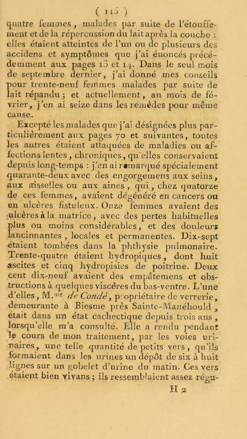 ( ) quatre femmes , malades par suite de l'étouffe- ment et de la répercussion du lait après la couche : elles étaient atteintes de l’un ou de plusieurs des accidens et symptômes que j’ai énoncés précé- demment aux pages 10 et 14. Dans le seul mois de septembre dernier, j’ai donné mes conseils pour trente-neuf femmes malades par suite de lait répandu $ et actuellement, au mois de fé- vrier, j’en ai seize dans les remèdes pour même cause. Excepté les malades que j’ai désignées plus par- ticuliérement aux pages 70 et suivantes, toutes les autres étaient attaquées de maladies ou af- fections lentes , chroniques, qu’elles conservaient depuis long-temps : j’en ai r«marqué spécialement quarante-deux avec des engorgeinens aux seins , aux aisselles ou aux aines , qui, chez quatorze de ces femmes, avaient dégénéré en cancers ou en ulcères fistuleux. Onze femmes avaient des ulcères à la matrice, avec des pertes habituelles plus ou moins considérables, et des douleurs lancinnantes , locales et permanentes. Dix-sept étaient tombées dans la phthysie pulmonaire. Trente-quatre étaient hydropiques, dont huit ascites et cinq hydropisies de poitrine. Deux cent dix-neuf avaient des empâtemens et obs- tructions à quelques viscères du bas-ventre. L’une d’elles, M.mc de Condé, propriétaire de verrerie, demeurante à Biesme près Sainte-Manéhould , était dans un état cachectique depuis trois ans , lorsqu’elle m’a consulté. Elle a rendu pendant le cours de mon traitement, par les voies uri- naires, une telle quantité de petits vers, qu’ils formaient dans les urines un dépôt de six à huit lignes sur un gobelet d’urine du matin. Ces vers étaient bien yivans ; ils ressemblaient assez rémi- ' E>