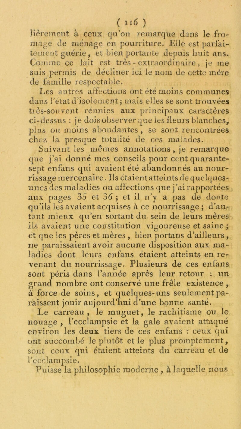 ( ) lièrement à ceux qu’on remarque dans le fro- mage de ménage en pourriture. Elle est pari’ai- ternent guérie, et bien portante depuis huit ans. Comme ce fait est très - extraordinaire > je me suis permis de décliner ici le nom de cette mère de famille respectable. Les autres affections ont été moins communes dans l’état d’isolement 5 mais elles se sont trouvées très-souvent réunies aux principaux caractères ci-dessus : je dois observer que les fleurs blanches, plus on moins abondantes, se sont rencontrées chez la presque totalité de ces malades. Suivant les mêmes annotations, je remarque que j’ai donné mes conseils pour cent quarante- sept enfans qui avaient été abandonnés au nour- rissage mercenaire. Ils étaient atteints de quelques- unes des maladies ou affections que j’ai rapportées aux pages 35 et 36 j et il n’y a pas de doute qu’ils les avaient acquises à ce nourrissage ; d’au- tant mieux qu’en sortant du sein de leurs mères ils avaient une constitution vigoureuse et saine j et que les pères et mères , bien portans d’ailleurs, ne paraissaient avoir aucune disposition aux ma- ladies dont leurs enfans étaient atteints en re- venant du nourrissage. Plusieurs de ces enfans sont péris dans l’année après leur retour : un grand nombre ont conservé une frêle existence , à force de soins, et quelques-uns seulement pa- raissent jouir aujourd’hui d’une bonne santé. Le carreau , le muguet, le rachitisme ou le nouage , l’ecclampsie et la gale avaient attaqué environ les deux tiers de ces enfans : ceux qui ont succombé le plutôt et le plus promptement, sont ceux qui étaient atteints du carreau et de l’ecclampsie. Puisse la philosophie moderne , à laquelle nous