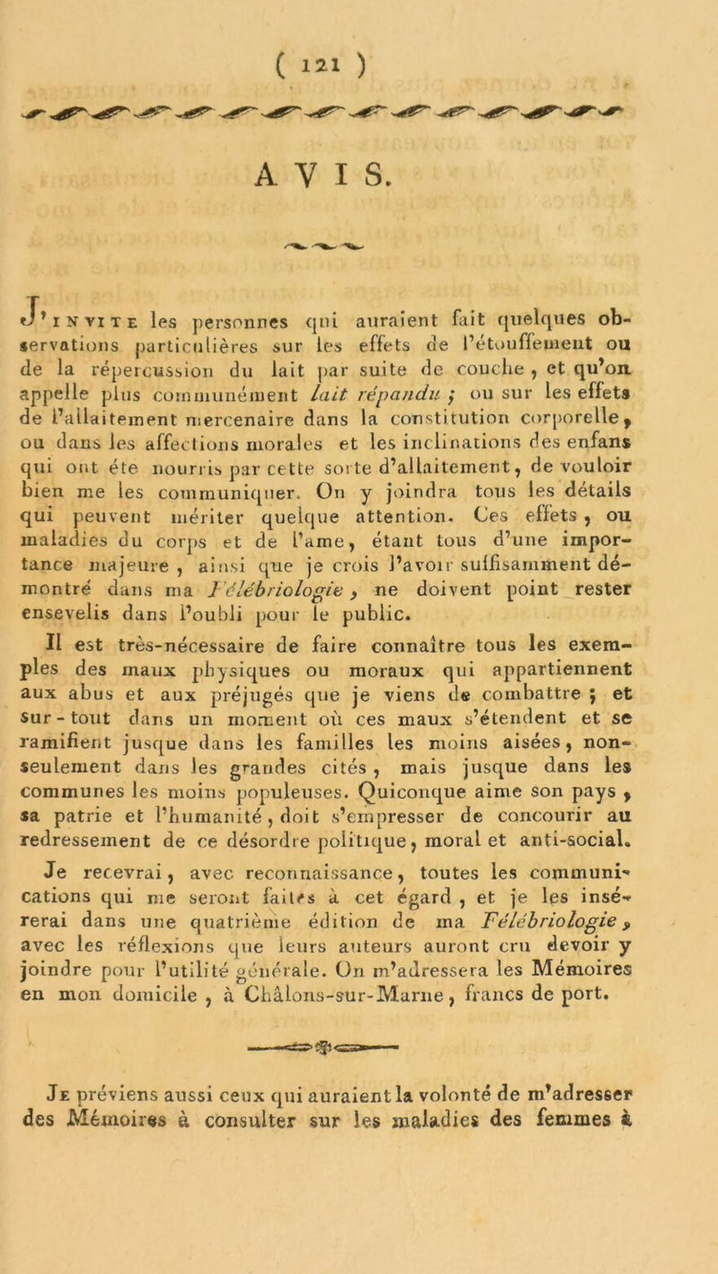 AVIS. «J’invite les personnes qui auraient fait quelques ob- servations particulières sur les effets de l’étouffement ou de la répercussion du lait par suite de couche , et qu’on, appelle plus communément Lait répandu ; ou sur les effets de l’allaitement mercenaire dans la constitution corporelle, ou dans les affections morales et les inclinations des enfans qui ont été nourris par cette sorte d’allaitement, de vouloir bien me les communiquer. On y joindra tous les détails qui peuvent mériter quelque attention. Ces effets , ou maladies du corps et de l’ame, étant tous d’une impor- tance majeure, ainsi que je crois l’avoir suffisamment dé- montré dans ma Félébriologie, ne doivent point rester ensevelis dans l’oubli pour le public. Il est très-nécessaire de faire connaître tous les exem- ples des maux physiques ou moraux qui appartiennent aux abus et aux préjugés que je viens de combattre ; et sur-tout dans un moment oii ces maux s’étendent et se ramifient jusque dans les familles les moins aisées, non- seulement dans les grandes cités , mais jusque dans les communes les moins populeuses. Quiconque aime son pays , sa patrie et l’humanité , doit s’empresser de concourir au redressement de ce désordre politique, moral et anti-social» Je recevrai, avec reconnaissance, toutes les communi* cations qui me seront faites à cet égard , et je les insé-» rerai dans une quatrième édition de ma Félébriologie y avec les réflexions que leurs auteurs auront cru devoir y joindre pour l’utilité générale. On m’adressera les Mémoires en mon domicile , à Châlons-sur-Marne, francs de port. Je préviens aussi ceux qui auraient la volonté de m’adres6er des Mémoires à consulter sur les maladies des femmes à.