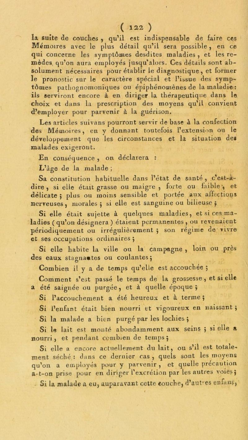 la suite de couches , qu’il est indispensable de faire ces Mémoires avec le plus détail qu’il sera possible, en ce qui concerne les symptômes desdites maladies, et les re- mèdes qu’on aura employés jusqu’alors. Ces détails sont ab- solument nécessaires pour établir le diagnostique, et former le pronostic sur le caractère spécial et l’issue des symp- tômes pathognomoniques ou épiphénomènes de la maladie : ils serviront encore à en diriger la thérapeutique dans le choix et dans la prescription des moyens qu’il convient d’employer pour parvenir à la guérison. Les articles suivans pourront servir de base à la confection des Mémoires, en y donnant toutefois l’extension ou le développement que les circonstances et la situation de# malades exigeront. En conséquence , on déclarera : L’àge de la malade ; Sa constitution habituelle dans l’état de santé , c’est-à- dire , si elle était grasse ou maigre , forte ou faible', et délicate ; plus ou moins sensible et portée aux affections nerveuses, morales $ si elle est sanguine ou bilieuse $ Si elle était sujette à quelques maladies, et si ces ma- ladies ( qu’on désignera ) étaient permanentes , ou revenaient périodiquement ou irrégulièrement j son régime de vivre et ses occupations ordinaires $ Si elle habite la ville ou la campagne , loin ou près des eaux stagnantes ou coulantes: Combien il y a de temps qu’elle est accouchée } Comment s’est passé le temps de la grossesse , et si elle a été saignée ou purgée, et à quelle époque j Si l’accouchement a été heureux et à terme ; Si l’enfant était bien nourri et vigoureux en naissant ; Si la malade a bien purgé par les lochies j Si le lait est monté abondamment aux seins } si elle a. nourri, et pendant combien de temps j Si elle a encore actuellement du lait, ou s’il est totale- ment séché : dans ce dernier cas, quels sont les moyens qu’on a employés pour y parvenir, et quelle précaution a-t-on prise pour en diriger l’excrétion par les autres voies j Si la malade a eu, auparavant cette couche, d’autres enfant;,