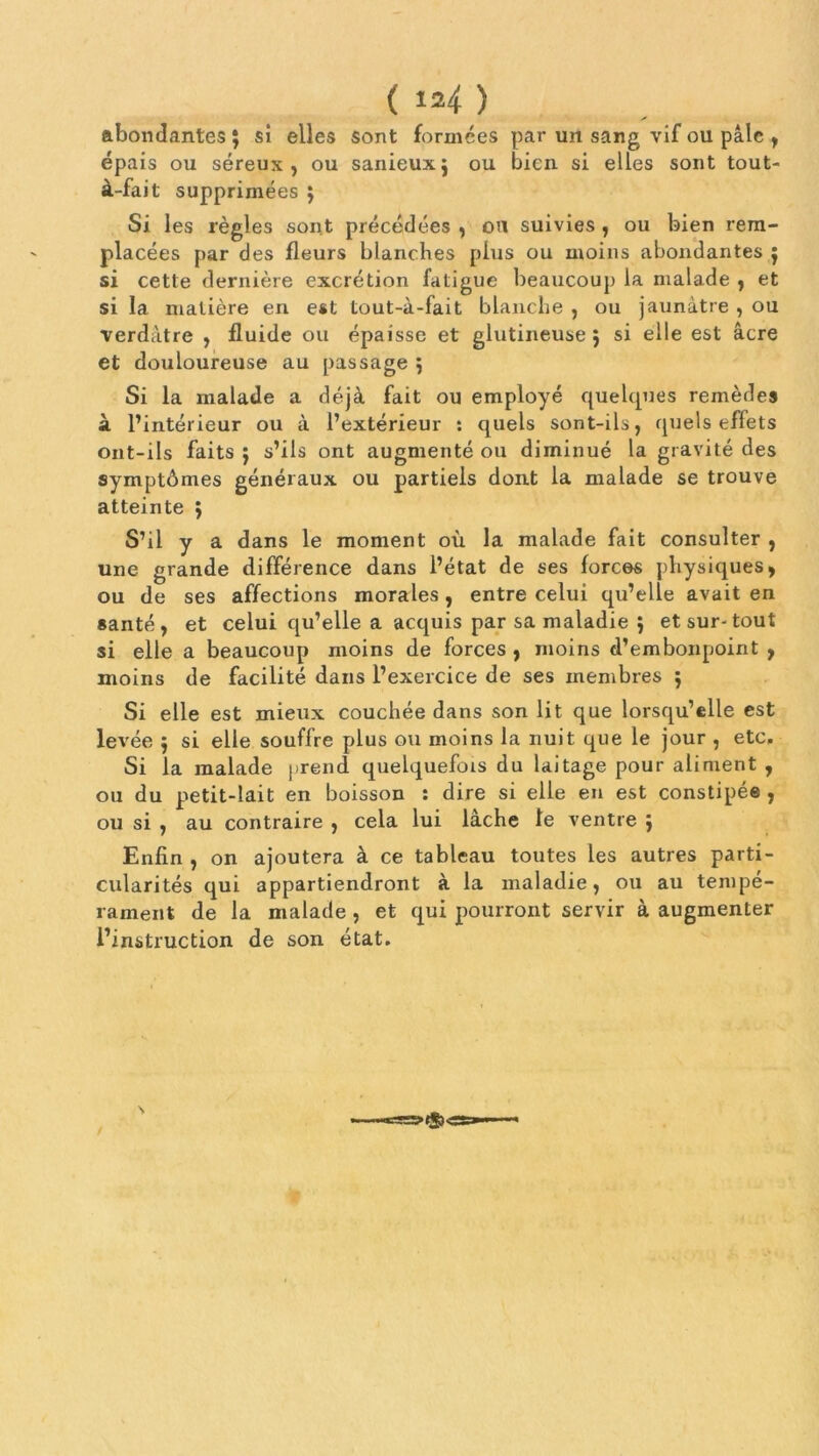 abondantes 5 si elles sont formées par un sang vif ou pâle , épais ou séreux, ou sanieuxj ou bien si elles sont tout- à-fait supprimées ; Si les règles sont précédées , ou suivies , ou bien rem- placées par des fleurs blanches plus ou moins abondantes $ si cette dernière excrétion fatigue beaucoup la malade , et si la matière en est tout-à-fait blanche , ou jaunâtre , ou verdâtre , fluide ou épaisse et glutineuse ; si elle est âcre et douloureuse au passage 5 Si la malade a déjà fait ou employé quelques remèdes à l’intérieur ou à l’extérieur : quels sont-ils, quels effets ont-ils faits $ s’ils ont augmenté ou diminué la gravité des symptômes généraux ou partiels dont la malade se trouve atteinte ; S’il y a dans le moment où la malade fait consulter , une grande différence dans l’état de ses forces physiques, ou de ses affections morales, entre celui qu’elle avait en santé, et celui qu’elle a acquis par sa maladie ; et sur-tout si elle a beaucoup moins de forces , moins d’embonpoint , moins de facilité dans l’exercice de ses membres ; Si elle est mieux couchée dans son lit que lorsqu’elle est levée $ si elle souffre plus ou moins la nuit que le jour , etc. Si la malade prend quelquefois du laitage pour aliment , ou du petit-lait en boisson : dire si elle en est constipée , ou si , au contraire , cela lui lâche te ventre ; Enfin , on ajoutera à ce tableau toutes les autres parti- cularités qui appartiendront à la maladie, ou au tempé- rament de la malade , et qui pourront servir à augmenter l’instruction de son état.