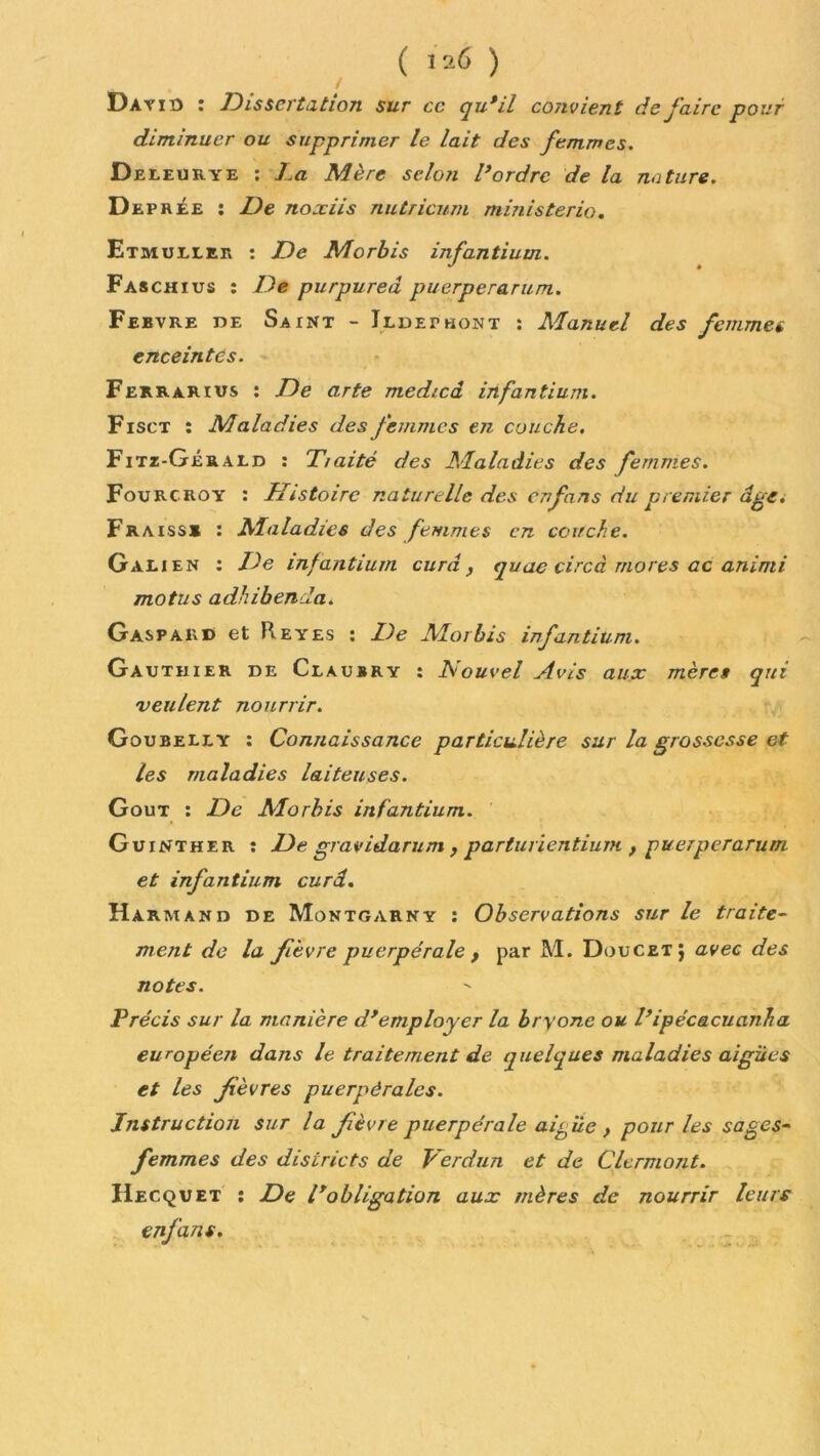 ( 120 ) David : Dissertation sur ce qu*il convient de faire pour diminuer ou supprimer le lait des femmes. Deieurye : La Mère selon l*ordre de la nature. Deprée : De noxiis nutricum ministerio, Etmullee : De Morbis infantium. Faschius : De purpured puerperarum. Febvre de Saint - Ildethont : Manuel des femmes enceintes. Ferrarius : De arte medicâ infantium. Fisct : Maladies des femmes en couche. Fitz-Gérald : Tiaité des Maladies des femmes. Fourcroy : Histoire naturelle des enfans du premier dge. Fr a iss* : Maladies des femmes en couche. Galien : De infantium cura} quae circà mores ac animi motus adhibenda. Gaspard et Reyes : De Morbis infantium. Gauthier de Claubry : Louvel Avis aux mères qui veulent nourrir. Goubelly : Connaissance particulière sur la grossesse et les maladies laiteuses. Goût : De Morbis infantium. Guinther : De gravidarum, parturientium , puerperarum et infantium curâ. Harmand de Montgarny : Observations sur le traite- ment de la fièvre puerpérale , par M. Doucetj avec des notes. Précis sur la manière d*employer la bryonc ou l’ipécacuanha européen dans le traitement de quelques maladies aigues et les fèvres puerpérales. Instruction sur la fèvre puerpérale aifùe , pour les sages- femmes des districts de Verdun et de Clermont. IIecquet : De l*obligation aux mères de nourrir leurs enfans.