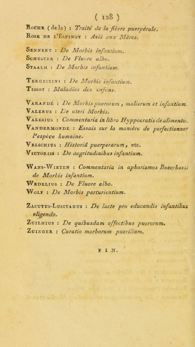 Roche (delà) î Traité de la fièvre puerpérale. Rose de l’Espinoy : Avis aux Mères. Sennert : De Alorbis infant lu ni. ScH UkTiR : De Fluoré albo. Staalh : De Alorbis infantium. Tergestini : De Alorbis infantium. Tissot : Alaladies des enfuns. Varan dé : De Alorbispuerorum , mulierum et infantium, Valekus : De uteri Morbis. Varesius : Cominentana in libro Hyppocratis de alimenta. Vandermonde : Essais sur la manière de perfectionner F espèce humaine.- Velschius : Historiâ puerperarum, etc. Victor us : De aegritudinibus infantium. Wans-Wieten : Commentaria in aphorismes Boeerhavii de Morbis infantium. We Delius : De Fluoré albo. Wolf : De Alorbis parturientium. Zacutus-Lusitanus : De lacté pro educandis infantibus eligendo. Zuilhius : De quibusdam affcctibus puerorum. Zuinger : Curatio morborum puerilium. ¥ I N. V