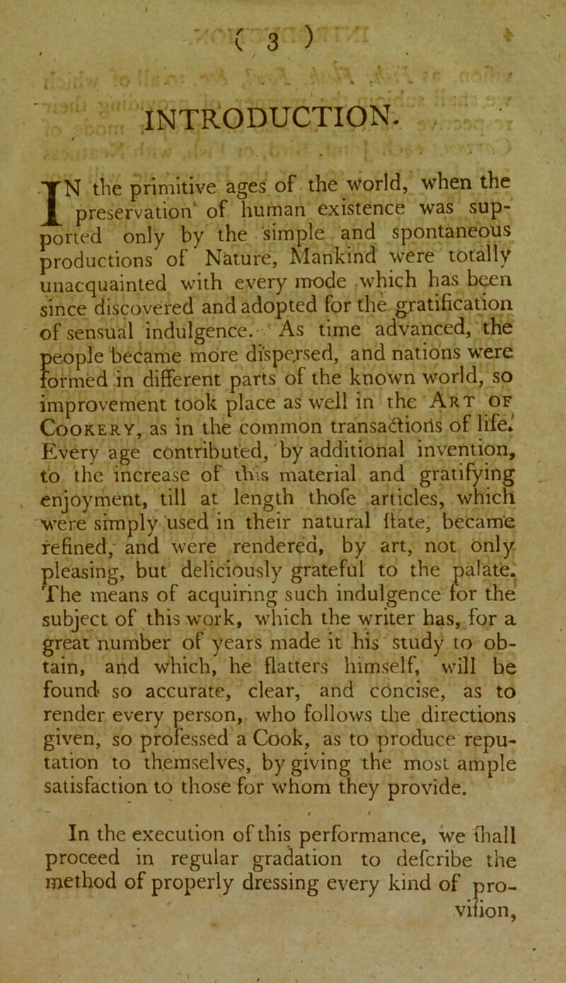 INTRODUCTION. IN tlie primitive ages of the world, when the preservation' of human existence was sup- ported only by the simple and spontaneous productions of Nature, Mankind were totally unacquainted with every mode which has been since discovered and adopted for the gratification of sensual indulgence. As time advanced, the people became more dispersed, and nations were formed in different parts of the known world, so improvement took place as well in the Art of Cookery, as in the common transa&ioris of life.' Every age contributed, by additional invention, to the increase of this material and gratifying enjoyment, till at length thofe articles, which were simply used in their natural fiate, became refined, and were rendered, by art, not only pleasing, but deliciously grateful to the palate. The means of acquiring such indulgence for the subject of this work, which the writer has, for a great number of years made it his study to ob- tain, and which, he flatters himself, will be found so accurate, clear, and concise, as to render every person, who follows the directions given, so professed a Cook, as to produce repu- tation to themselves, by giving the most ample satisfaction to those for whom they provide. In the execution of this performance, we (hall proceed in regular gradation to defcribe the method of properly dressing every kind of pro-