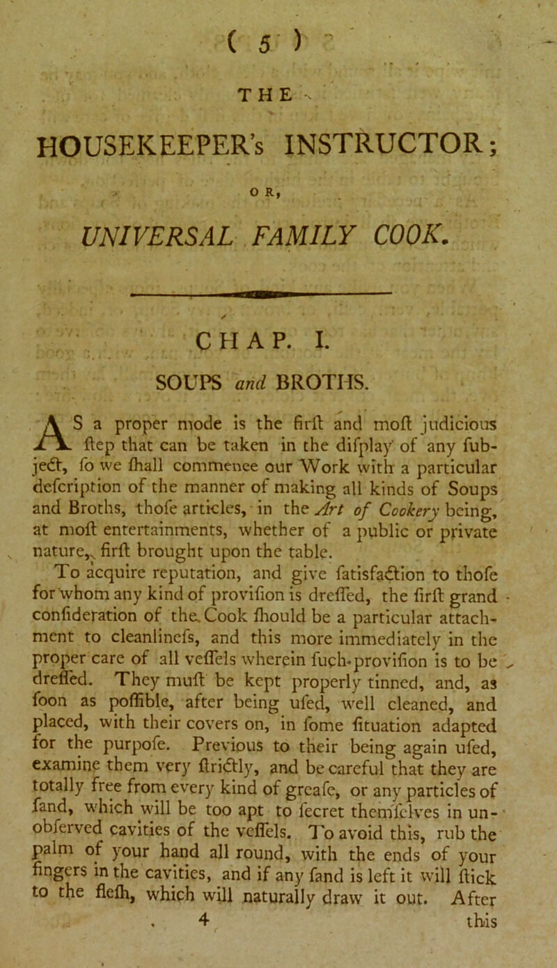 THE HOUSEKEEPER’S INSTRUCTOR; O R, UNIVERSAL FAMILY COOK. * . , CHAP. I. SOUPS and BROTHS. AS a proper mode is the firft and moft judicious ftep that can be taken in the difplay' of any fub- jedt, fo we fhall commence our Work with: a particular defcription of the manner of making all kinds of Soups and Broths, thofe articles, in the Art of Cookery being, at moft entertainments, whether of a public or private nature,.. firft brought upon the table. To acquire reputation, and give fatisfadtion to thofe for whom any kind of provifion is drcfled, the firft grand • confideration of the. Cook fhould be a particular attach- ment to cleanlinefs, and this more immediately in the proper care of all veflels wherein fuch*provifion is to be drefled. They muff be kept properly tinned, and, as foon as poflible, after being ufed, well cleaned, and placed, with their covers on, in fome fituation adapted for the purpofe. Previous to their being again ufed, examine them very ftridtly, and becarefufthat they are totally free from every kind of greafe, or any particles of fand, which will be too apt to lecret themfelves in un- obferved cavities of the veflels. 7k> avoid this, rub the paim of your hand all round, with the ends of your fingers in the cavities, and if any fand is left it will flick to the flefh, which will naturally draw it out. After . 4 this