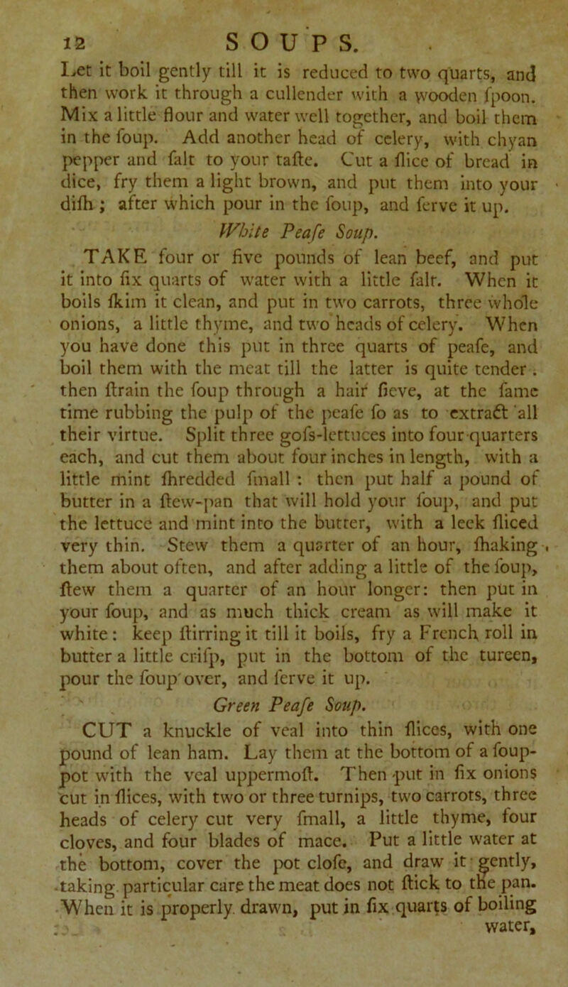 I,et it boil gently till it is reduced to two quarts, and then work it through a cullender with a yvooden fpoon. Mix a little flour and water well together, and boil them in the foup. Add another head of celery, with chyan pepper and fait to your tafte. Cut a flice of bread in dice, fry them a light brown, and put them into your difh ; after which pour in the foup, and ferve it up. White Peafe Soup. TAKE four or five pounds of lean beef, and put it into fix quarts of water with a little fair. When it boils tkim it clean, and put in two carrots, three whole- onions, a little thyme, and two heads of celery. When you have done this put in three quarts of peafe, and boil them with the meat till the latter is quite tender. then ftrain the foup through a hair fieve, at the fame time rubbing the pulp of the peafe fo as to extradf all their virtue. Split three gofs-lettuces into four-quarters each, and cut them about four inches in length, with a little mint fliredded finall : then put half a pound of butter in a ftew-pan that will hold your foup, and put the lettuce and mint into the butter, with a leek fliced very thin. Stew them a quarter of an hour, thaking , them about often, and after adding a little of the foup, flew them a quarter of an hour longer: then put in your foup, and as much thick cream as will make it white: keep ftirringit till it boils, fry a French roll in butter a little crifp, put in the bottom of the tureen, pour the foup'over, and ferve it up. Green Peafe Soup. CUT a knuckle of veal into thin flices, with one pound of lean ham. Lay them at the bottom of a foup- pot with the veal uppermofl. Then put in fix onions cut in flices, with two or three turnips, two carrots, three heads of celery cut very {mail, a little thyme, tour cloves, and four blades of mace. Put a little water at the bottom, cover the pot clofe, and draw it gently, taking particular care the meat does not ftick to the pan. When it is properly, drawn, put in fix quarts of boiling water.