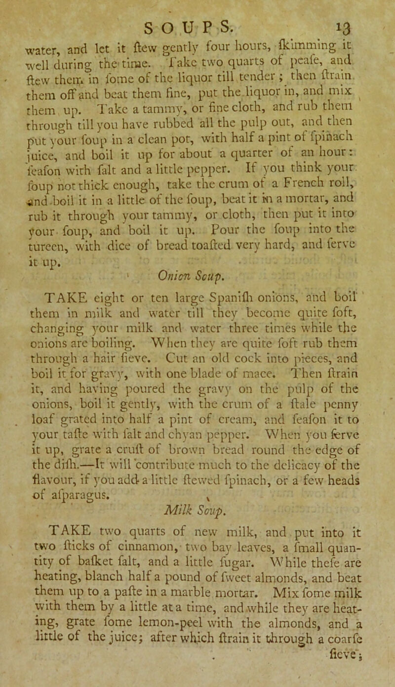 Water, and let it dew gently tour liouis, fkiinming it well during the time, fake two quarts of pcale, and flew them in fome of the liquor till tender ; then drain them off and beat them fine, put the liquor in, and mix them up. Take a tammy, or fine cloth, and rub them through till you have rubbed all the pulp out, and then put your Coup in a clean pot, with half a pint of ipinach i uice, and boil it up for about a quarter of an nour: i'eafon with fait and a little pepper. If you think your foup not thick enough, take the crum of a French roil, ■and boil it in a little of the foup, beat it in a mortar, and rub it through your tammy, or cloth, then put it into your foup, and boil it up. Pour the foup into the tureen, with dice of bread toaded very hard, and ferve it up. 1 Onion Soup. TAKE eight or ten large Spanifh onions, and boil them in milk and water till they become quite foft, changing your milk and water three times while the onions are boiling. When they are quite foft rub them through a hair fieve. Cut an old cock into pieces, and boil it for gravy, with one blade of mace. Then drain it, and having poured the gravy on the pulp of the onions, boil it gently, with the crum of a dale penny loaf grated into half a pint of cream, and feafon it to your tade with fait and chyan pepper. When you ferve it up, grate a cruft of brown bread round the edge of the djdi.—It will contribute much to the delicacy of the flavour, if you add a little dewed fpinach, or a few heads of afparagus. , Milk Soup. TAKE two quarts of new milk, and put into it two dicks of cinnamon, two bay leaves, a fmall quan- tity of bafket fait, and a little fugar. While thefe are heating, blanch half a pound of fweet almonds, and beat them up to a pade in a marble mortar. Mix feme milk with them by a little at a time, and while they are heat- ing, grate feme lemon-peel with the almonds, and a little of the juice; after which drain it through a coarfe fieve'i