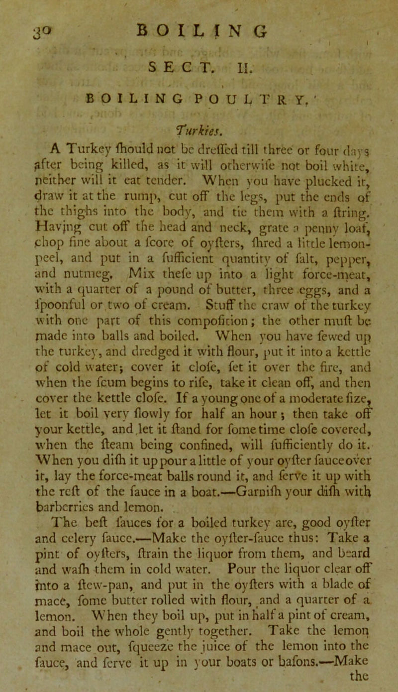 3° B O I L I N G SECT. II. BOILING POULTRY.' Turkies. A Turkey fhould not be c!reded till three or four days ^fter being killed, as it will otherwife not boil white, neither will it eat tender. When you have plucked ir, draw it at the rump, cut off the legs, put the ends of the thighs into the body, and tie them with a firing. Havjng cut off the head and neck, grate a penny loaf, chop fine about a lcore of oyflers, fhred a lirde lemon- peel, and put in a fuflicient quantity of fait, pepper, and nutmeg. Mix thefe up into a light force-meat, with a quarter of a pound of butter, three eggs, and a fpoonful or two of cream. Stuff the craw of the turkey with one part of this compofition; the other muft be made into balls and boiled. When you have fewed up the turkey, and dredged it with flour, put it into a kettle of cold water; cover it clofe, fet it over the fire, and when the feum begins to rife, take it clean off’, and then cover the kettle clofe. If a young one of a moderate fize, let it boil very flowly for half an hour; then take off your kettle, and let it fland for fometime clofe covered, when the fleam being confined, will lufficiently do it. When you difh it up pour a little of your oyfler fauceover it, lay the force-meat balls round it, and ferve it up with the reft of the fauce in a boat.—Garnifh your difh with barberries and lemon. The beft fauces for a boiled turkey are, good oyfter and celery fauce.—Make the oyfter-fauce thus: Take a pint of oyfters, ftrain the liquor from them, and beard and wafh them in cold water. Pour the liquor clear off into a ftew-pan, and put in the oyfters with a blade of mace, fome butter rolled with flour, and a quarter of a lemon. When they boil up, put in half a pint of cream, and boil the whole gently together. Take the lemon and mace out, fqueeze the juice of the lemon into the fauce, and ferve it up in your boats or bafons.—Make