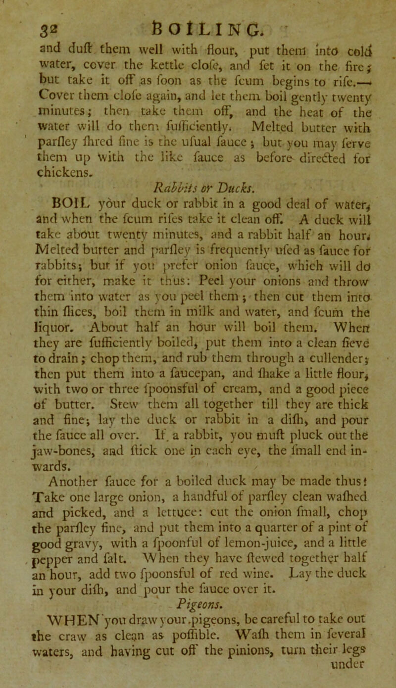 and duff them well with flour, put them into cold water, cover the kettle dole, and fet it on the fire; but take it off as loon as the fcum begins to rife.— Cover them dole again, and let them boil gently twenty minutes; then take them off, and the heat of the water will do them fuffidently. Melted butter with parfley Hired fine is the ufual faucc •, but you may ferve them up with the like fauce as before' diredtcd for chickens. Rabbits or Ducks. BOIL your duck or rabbit in a good deal of water* and when the fcum rifes take it dean off. A duck will take about twenty minutes, and a rabbit half an hourj Melted butter and parfley is frequently ufed as faucc for rabbits; but if you prefer onion fauce, which will do for either, make it thus: Peel your onions and throw them into water as you peel them ; then cue them into thin flices, boil them in milk and water, and fcum the liquor. About half an hour will boil them. When they are fufficiently boiled* put them into a clean fieve to drain; chop them, and rub them through a cullender; then put them into a faucepan, and fliake a little flour* with two or three fpoonsful of cream, and a good piece of butter. Stew them all together till they are thick and fine; lay the duck or rabbit in a difh, and pour the fauce all over. If a rabbit, you muft pluck out the jaw-bones, and llick one in each eye, the fmall end in- wards. Another faucc for a boiled duck may be made thus! Take one large onion, a handful of parfley clean wafhed and picked, and a lettuce: cut the onion fmall, chop the parfley fine, and put them into a quarter of a pint of good gravy, with a fpoonful of lemon-juice, and a little pepper and fait. When they have ftewed together half an hour, add two fpoonsful of red wine. Lay the duck in your difh, and pour the fauce over it. Pigeons. WHEN you draw your.pigeons, be careful to take out the craw as clean as poflible. Wafh them in feveral waters, and having cut oft' the pinions, turn their legs under